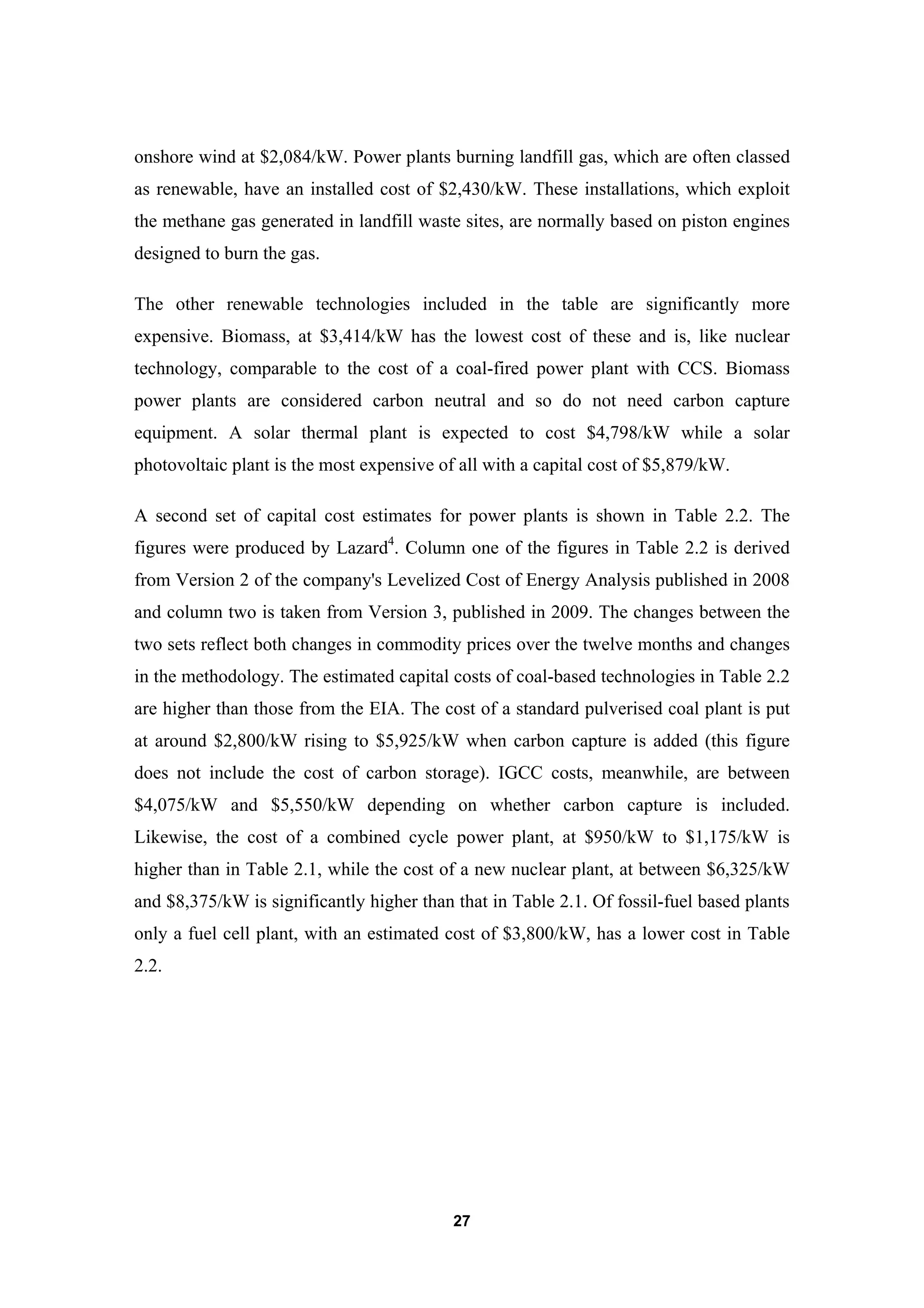 27
onshore wind at $2,084/kW. Power plants burning landfill gas, which are often classed
as renewable, have an installed cost of $2,430/kW. These installations, which exploit
the methane gas generated in landfill waste sites, are normally based on piston engines
designed to burn the gas.
The other renewable technologies included in the table are significantly more
expensive. Biomass, at $3,414/kW has the lowest cost of these and is, like nuclear
technology, comparable to the cost of a coal-fired power plant with CCS. Biomass
power plants are considered carbon neutral and so do not need carbon capture
equipment. A solar thermal plant is expected to cost $4,798/kW while a solar
photovoltaic plant is the most expensive of all with a capital cost of $5,879/kW.
A second set of capital cost estimates for power plants is shown in Table 2.2. The
figures were produced by Lazard4
. Column one of the figures in Table 2.2 is derived
from Version 2 of the company's Levelized Cost of Energy Analysis published in 2008
and column two is taken from Version 3, published in 2009. The changes between the
two sets reflect both changes in commodity prices over the twelve months and changes
in the methodology. The estimated capital costs of coal-based technologies in Table 2.2
are higher than those from the EIA. The cost of a standard pulverised coal plant is put
at around $2,800/kW rising to $5,925/kW when carbon capture is added (this figure
does not include the cost of carbon storage). IGCC costs, meanwhile, are between
$4,075/kW and $5,550/kW depending on whether carbon capture is included.
Likewise, the cost of a combined cycle power plant, at $950/kW to $1,175/kW is
higher than in Table 2.1, while the cost of a new nuclear plant, at between $6,325/kW
and $8,375/kW is significantly higher than that in Table 2.1. Of fossil-fuel based plants
only a fuel cell plant, with an estimated cost of $3,800/kW, has a lower cost in Table
2.2.
 