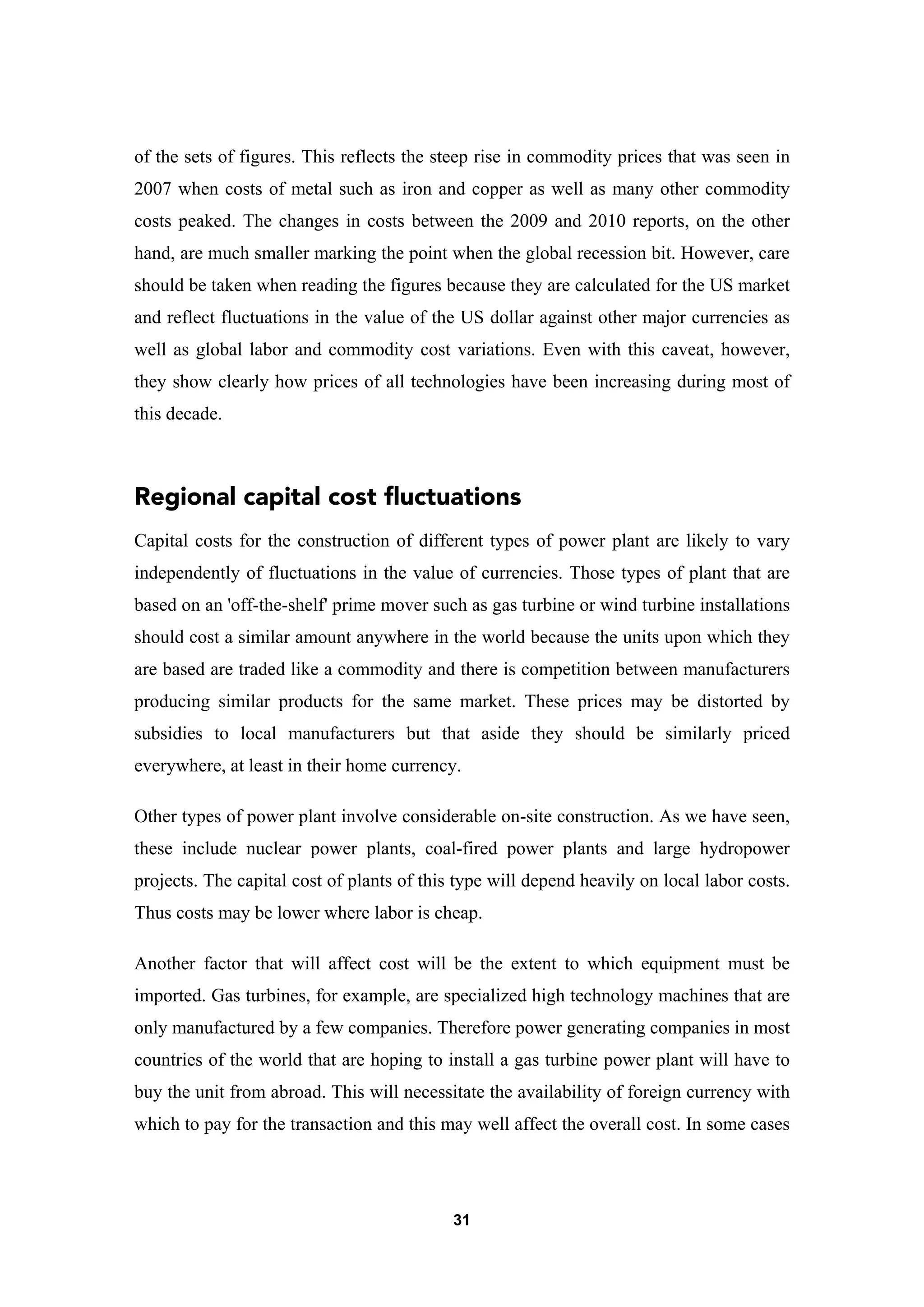 31
of the sets of figures. This reflects the steep rise in commodity prices that was seen in
2007 when costs of metal such as iron and copper as well as many other commodity
costs peaked. The changes in costs between the 2009 and 2010 reports, on the other
hand, are much smaller marking the point when the global recession bit. However, care
should be taken when reading the figures because they are calculated for the US market
and reflect fluctuations in the value of the US dollar against other major currencies as
well as global labor and commodity cost variations. Even with this caveat, however,
they show clearly how prices of all technologies have been increasing during most of
this decade.
Regional capital cost fluctuations
Capital costs for the construction of different types of power plant are likely to vary
independently of fluctuations in the value of currencies. Those types of plant that are
based on an 'off-the-shelf' prime mover such as gas turbine or wind turbine installations
should cost a similar amount anywhere in the world because the units upon which they
are based are traded like a commodity and there is competition between manufacturers
producing similar products for the same market. These prices may be distorted by
subsidies to local manufacturers but that aside they should be similarly priced
everywhere, at least in their home currency.
Other types of power plant involve considerable on-site construction. As we have seen,
these include nuclear power plants, coal-fired power plants and large hydropower
projects. The capital cost of plants of this type will depend heavily on local labor costs.
Thus costs may be lower where labor is cheap.
Another factor that will affect cost will be the extent to which equipment must be
imported. Gas turbines, for example, are specialized high technology machines that are
only manufactured by a few companies. Therefore power generating companies in most
countries of the world that are hoping to install a gas turbine power plant will have to
buy the unit from abroad. This will necessitate the availability of foreign currency with
which to pay for the transaction and this may well affect the overall cost. In some cases
 
