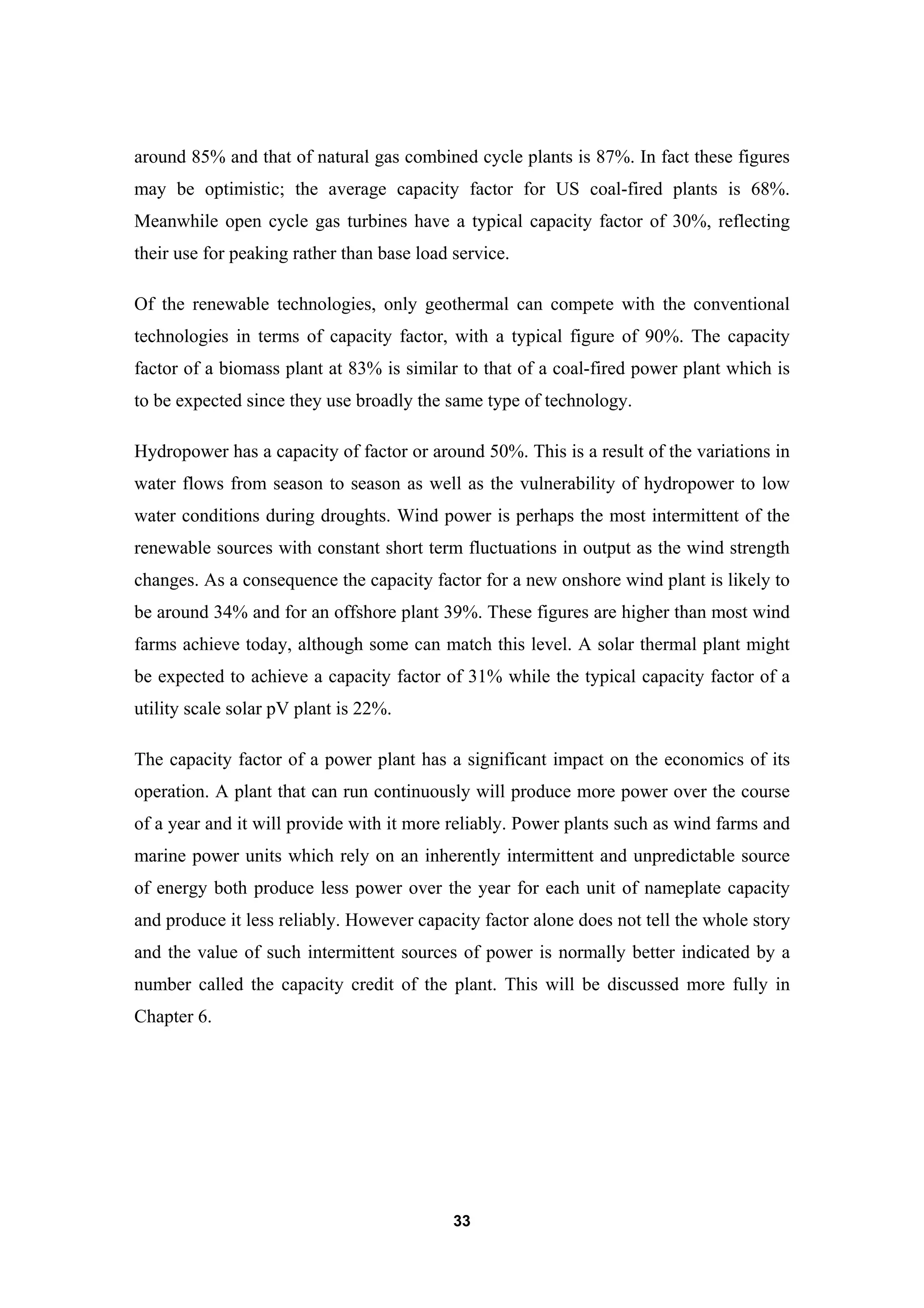 33
around 85% and that of natural gas combined cycle plants is 87%. In fact these figures
may be optimistic; the average capacity factor for US coal-fired plants is 68%.
Meanwhile open cycle gas turbines have a typical capacity factor of 30%, reflecting
their use for peaking rather than base load service.
Of the renewable technologies, only geothermal can compete with the conventional
technologies in terms of capacity factor, with a typical figure of 90%. The capacity
factor of a biomass plant at 83% is similar to that of a coal-fired power plant which is
to be expected since they use broadly the same type of technology.
Hydropower has a capacity of factor or around 50%. This is a result of the variations in
water flows from season to season as well as the vulnerability of hydropower to low
water conditions during droughts. Wind power is perhaps the most intermittent of the
renewable sources with constant short term fluctuations in output as the wind strength
changes. As a consequence the capacity factor for a new onshore wind plant is likely to
be around 34% and for an offshore plant 39%. These figures are higher than most wind
farms achieve today, although some can match this level. A solar thermal plant might
be expected to achieve a capacity factor of 31% while the typical capacity factor of a
utility scale solar pV plant is 22%.
The capacity factor of a power plant has a significant impact on the economics of its
operation. A plant that can run continuously will produce more power over the course
of a year and it will provide with it more reliably. Power plants such as wind farms and
marine power units which rely on an inherently intermittent and unpredictable source
of energy both produce less power over the year for each unit of nameplate capacity
and produce it less reliably. However capacity factor alone does not tell the whole story
and the value of such intermittent sources of power is normally better indicated by a
number called the capacity credit of the plant. This will be discussed more fully in
Chapter 6.
 