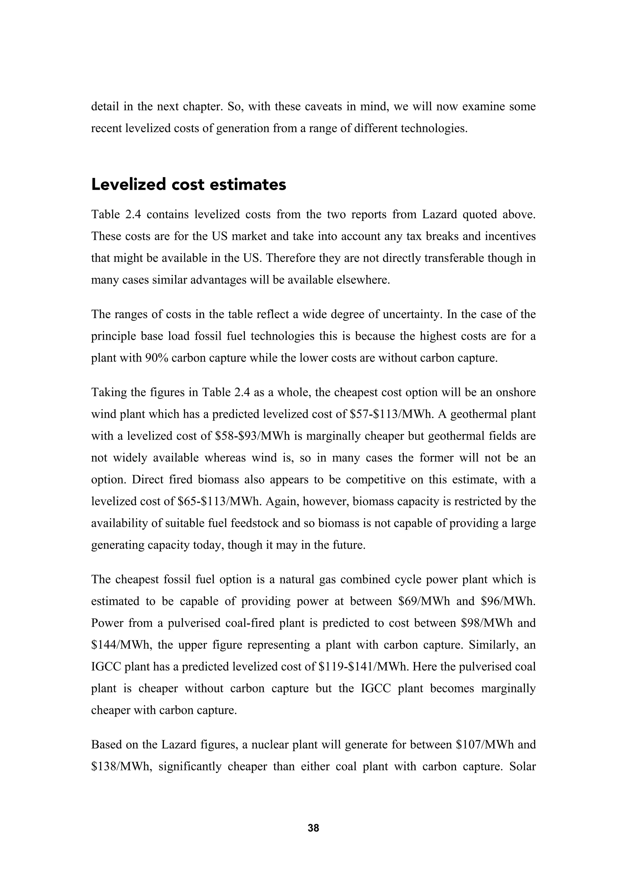 38
detail in the next chapter. So, with these caveats in mind, we will now examine some
recent levelized costs of generation from a range of different technologies.
Levelized cost estimates
Table 2.4 contains levelized costs from the two reports from Lazard quoted above.
These costs are for the US market and take into account any tax breaks and incentives
that might be available in the US. Therefore they are not directly transferable though in
many cases similar advantages will be available elsewhere.
The ranges of costs in the table reflect a wide degree of uncertainty. In the case of the
principle base load fossil fuel technologies this is because the highest costs are for a
plant with 90% carbon capture while the lower costs are without carbon capture.
Taking the figures in Table 2.4 as a whole, the cheapest cost option will be an onshore
wind plant which has a predicted levelized cost of $57-$113/MWh. A geothermal plant
with a levelized cost of $58-$93/MWh is marginally cheaper but geothermal fields are
not widely available whereas wind is, so in many cases the former will not be an
option. Direct fired biomass also appears to be competitive on this estimate, with a
levelized cost of $65-$113/MWh. Again, however, biomass capacity is restricted by the
availability of suitable fuel feedstock and so biomass is not capable of providing a large
generating capacity today, though it may in the future.
The cheapest fossil fuel option is a natural gas combined cycle power plant which is
estimated to be capable of providing power at between $69/MWh and $96/MWh.
Power from a pulverised coal-fired plant is predicted to cost between $98/MWh and
$144/MWh, the upper figure representing a plant with carbon capture. Similarly, an
IGCC plant has a predicted levelized cost of $119-$141/MWh. Here the pulverised coal
plant is cheaper without carbon capture but the IGCC plant becomes marginally
cheaper with carbon capture.
Based on the Lazard figures, a nuclear plant will generate for between $107/MWh and
$138/MWh, significantly cheaper than either coal plant with carbon capture. Solar
 