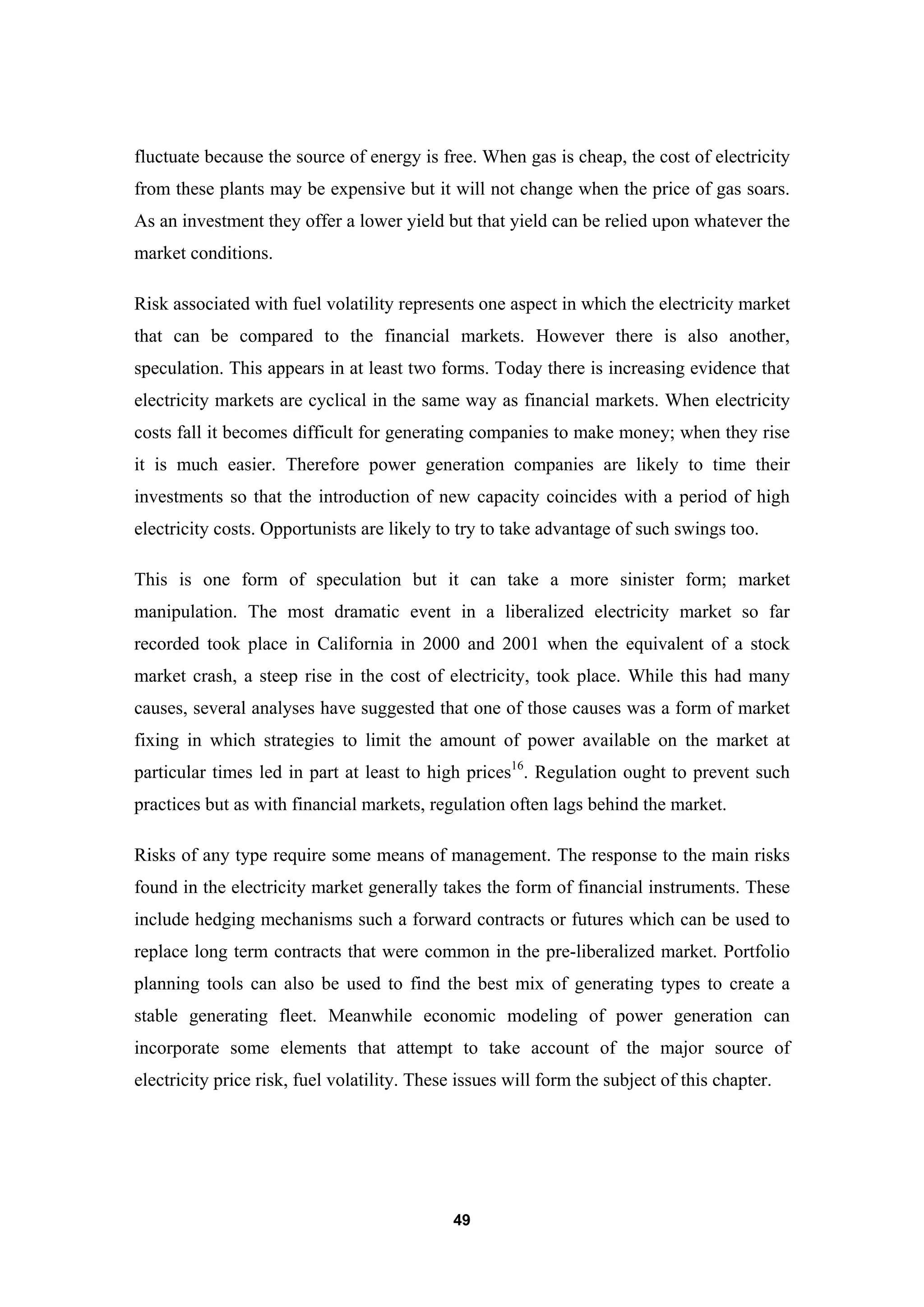 49
fluctuate because the source of energy is free. When gas is cheap, the cost of electricity
from these plants may be expensive but it will not change when the price of gas soars.
As an investment they offer a lower yield but that yield can be relied upon whatever the
market conditions.
Risk associated with fuel volatility represents one aspect in which the electricity market
that can be compared to the financial markets. However there is also another,
speculation. This appears in at least two forms. Today there is increasing evidence that
electricity markets are cyclical in the same way as financial markets. When electricity
costs fall it becomes difficult for generating companies to make money; when they rise
it is much easier. Therefore power generation companies are likely to time their
investments so that the introduction of new capacity coincides with a period of high
electricity costs. Opportunists are likely to try to take advantage of such swings too.
This is one form of speculation but it can take a more sinister form; market
manipulation. The most dramatic event in a liberalized electricity market so far
recorded took place in California in 2000 and 2001 when the equivalent of a stock
market crash, a steep rise in the cost of electricity, took place. While this had many
causes, several analyses have suggested that one of those causes was a form of market
fixing in which strategies to limit the amount of power available on the market at
particular times led in part at least to high prices16
. Regulation ought to prevent such
practices but as with financial markets, regulation often lags behind the market.
Risks of any type require some means of management. The response to the main risks
found in the electricity market generally takes the form of financial instruments. These
include hedging mechanisms such a forward contracts or futures which can be used to
replace long term contracts that were common in the pre-liberalized market. Portfolio
planning tools can also be used to find the best mix of generating types to create a
stable generating fleet. Meanwhile economic modeling of power generation can
incorporate some elements that attempt to take account of the major source of
electricity price risk, fuel volatility. These issues will form the subject of this chapter.
 