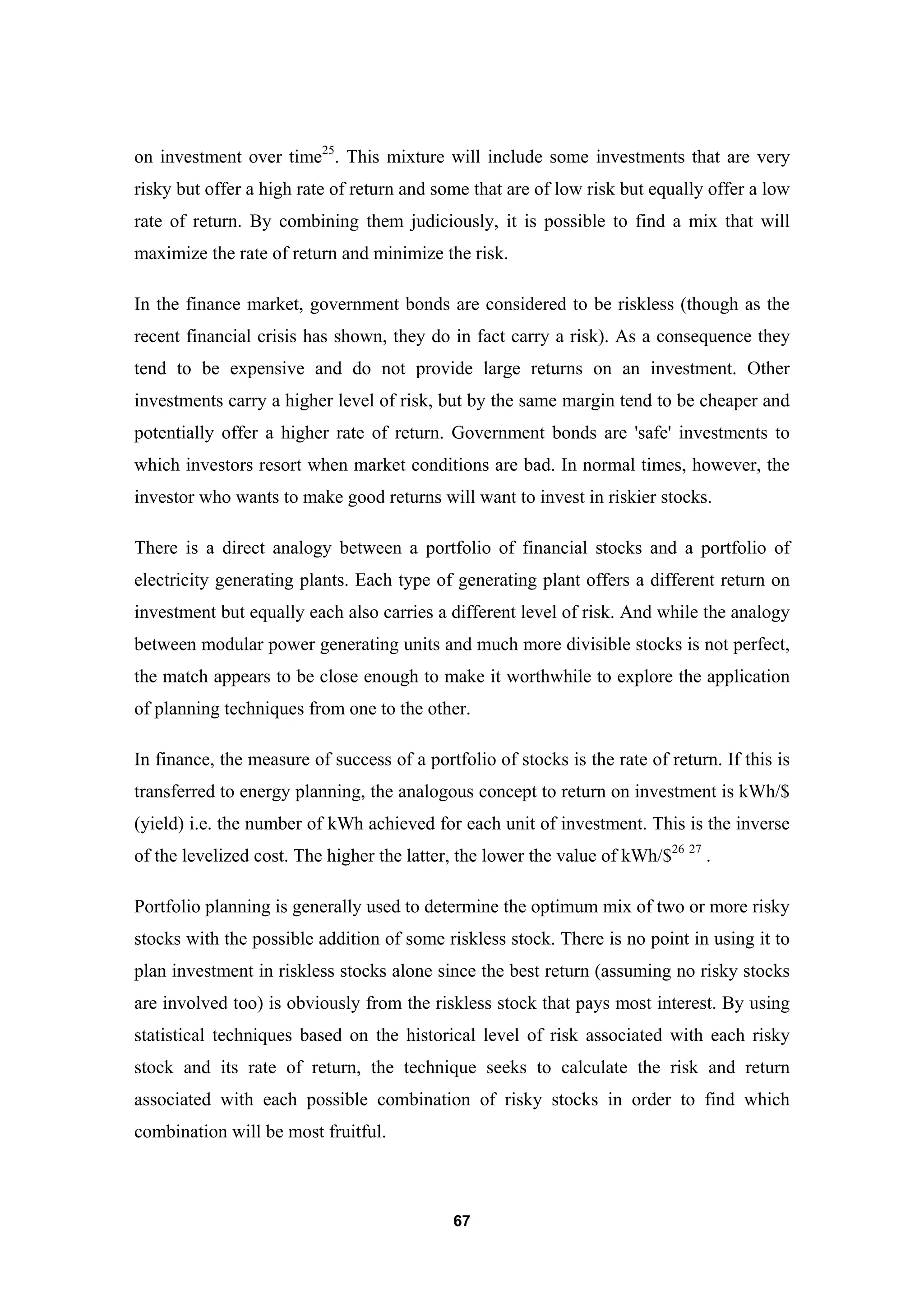 67
on investment over time25
. This mixture will include some investments that are very
risky but offer a high rate of return and some that are of low risk but equally offer a low
rate of return. By combining them judiciously, it is possible to find a mix that will
maximize the rate of return and minimize the risk.
In the finance market, government bonds are considered to be riskless (though as the
recent financial crisis has shown, they do in fact carry a risk). As a consequence they
tend to be expensive and do not provide large returns on an investment. Other
investments carry a higher level of risk, but by the same margin tend to be cheaper and
potentially offer a higher rate of return. Government bonds are 'safe' investments to
which investors resort when market conditions are bad. In normal times, however, the
investor who wants to make good returns will want to invest in riskier stocks.
There is a direct analogy between a portfolio of financial stocks and a portfolio of
electricity generating plants. Each type of generating plant offers a different return on
investment but equally each also carries a different level of risk. And while the analogy
between modular power generating units and much more divisible stocks is not perfect,
the match appears to be close enough to make it worthwhile to explore the application
of planning techniques from one to the other.
In finance, the measure of success of a portfolio of stocks is the rate of return. If this is
transferred to energy planning, the analogous concept to return on investment is kWh/$
(yield) i.e. the number of kWh achieved for each unit of investment. This is the inverse
of the levelized cost. The higher the latter, the lower the value of kWh/$26 27
.
Portfolio planning is generally used to determine the optimum mix of two or more risky
stocks with the possible addition of some riskless stock. There is no point in using it to
plan investment in riskless stocks alone since the best return (assuming no risky stocks
are involved too) is obviously from the riskless stock that pays most interest. By using
statistical techniques based on the historical level of risk associated with each risky
stock and its rate of return, the technique seeks to calculate the risk and return
associated with each possible combination of risky stocks in order to find which
combination will be most fruitful.
 