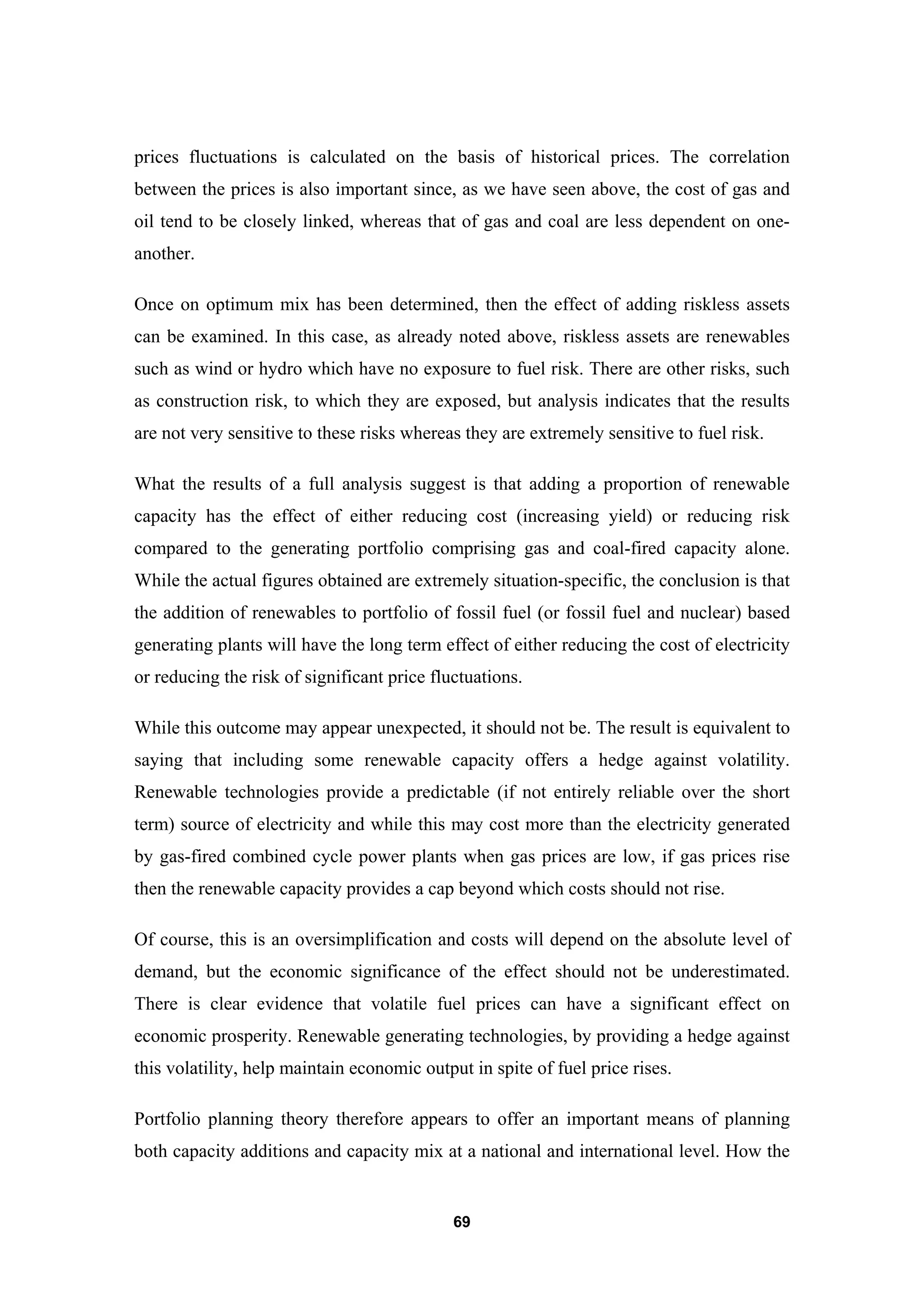 69
prices fluctuations is calculated on the basis of historical prices. The correlation
between the prices is also important since, as we have seen above, the cost of gas and
oil tend to be closely linked, whereas that of gas and coal are less dependent on one-
another.
Once on optimum mix has been determined, then the effect of adding riskless assets
can be examined. In this case, as already noted above, riskless assets are renewables
such as wind or hydro which have no exposure to fuel risk. There are other risks, such
as construction risk, to which they are exposed, but analysis indicates that the results
are not very sensitive to these risks whereas they are extremely sensitive to fuel risk.
What the results of a full analysis suggest is that adding a proportion of renewable
capacity has the effect of either reducing cost (increasing yield) or reducing risk
compared to the generating portfolio comprising gas and coal-fired capacity alone.
While the actual figures obtained are extremely situation-specific, the conclusion is that
the addition of renewables to portfolio of fossil fuel (or fossil fuel and nuclear) based
generating plants will have the long term effect of either reducing the cost of electricity
or reducing the risk of significant price fluctuations.
While this outcome may appear unexpected, it should not be. The result is equivalent to
saying that including some renewable capacity offers a hedge against volatility.
Renewable technologies provide a predictable (if not entirely reliable over the short
term) source of electricity and while this may cost more than the electricity generated
by gas-fired combined cycle power plants when gas prices are low, if gas prices rise
then the renewable capacity provides a cap beyond which costs should not rise.
Of course, this is an oversimplification and costs will depend on the absolute level of
demand, but the economic significance of the effect should not be underestimated.
There is clear evidence that volatile fuel prices can have a significant effect on
economic prosperity. Renewable generating technologies, by providing a hedge against
this volatility, help maintain economic output in spite of fuel price rises.
Portfolio planning theory therefore appears to offer an important means of planning
both capacity additions and capacity mix at a national and international level. How the
 