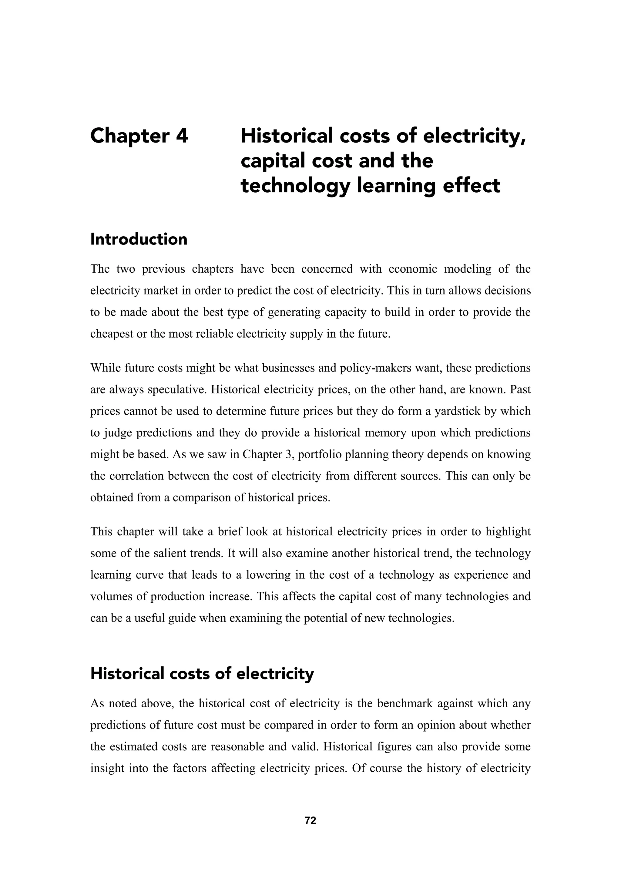 72
Chapter 4 Historical costs of electricity,
capital cost and the
technology learning effect
Introduction
The two previous chapters have been concerned with economic modeling of the
electricity market in order to predict the cost of electricity. This in turn allows decisions
to be made about the best type of generating capacity to build in order to provide the
cheapest or the most reliable electricity supply in the future.
While future costs might be what businesses and policy-makers want, these predictions
are always speculative. Historical electricity prices, on the other hand, are known. Past
prices cannot be used to determine future prices but they do form a yardstick by which
to judge predictions and they do provide a historical memory upon which predictions
might be based. As we saw in Chapter 3, portfolio planning theory depends on knowing
the correlation between the cost of electricity from different sources. This can only be
obtained from a comparison of historical prices.
This chapter will take a brief look at historical electricity prices in order to highlight
some of the salient trends. It will also examine another historical trend, the technology
learning curve that leads to a lowering in the cost of a technology as experience and
volumes of production increase. This affects the capital cost of many technologies and
can be a useful guide when examining the potential of new technologies.
Historical costs of electricity
As noted above, the historical cost of electricity is the benchmark against which any
predictions of future cost must be compared in order to form an opinion about whether
the estimated costs are reasonable and valid. Historical figures can also provide some
insight into the factors affecting electricity prices. Of course the history of electricity
 