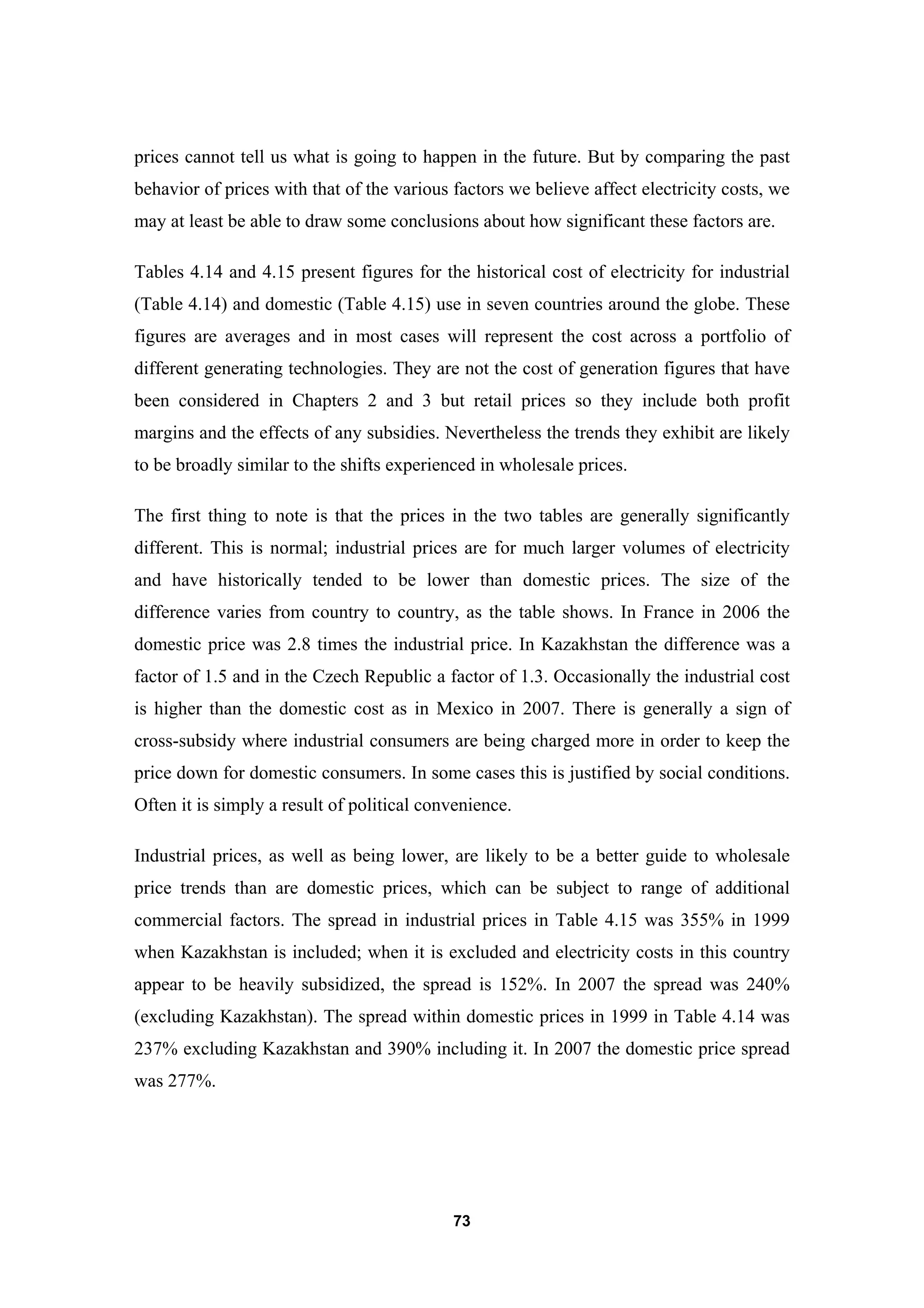 73
prices cannot tell us what is going to happen in the future. But by comparing the past
behavior of prices with that of the various factors we believe affect electricity costs, we
may at least be able to draw some conclusions about how significant these factors are.
Tables 4.14 and 4.15 present figures for the historical cost of electricity for industrial
(Table 4.14) and domestic (Table 4.15) use in seven countries around the globe. These
figures are averages and in most cases will represent the cost across a portfolio of
different generating technologies. They are not the cost of generation figures that have
been considered in Chapters 2 and 3 but retail prices so they include both profit
margins and the effects of any subsidies. Nevertheless the trends they exhibit are likely
to be broadly similar to the shifts experienced in wholesale prices.
The first thing to note is that the prices in the two tables are generally significantly
different. This is normal; industrial prices are for much larger volumes of electricity
and have historically tended to be lower than domestic prices. The size of the
difference varies from country to country, as the table shows. In France in 2006 the
domestic price was 2.8 times the industrial price. In Kazakhstan the difference was a
factor of 1.5 and in the Czech Republic a factor of 1.3. Occasionally the industrial cost
is higher than the domestic cost as in Mexico in 2007. There is generally a sign of
cross-subsidy where industrial consumers are being charged more in order to keep the
price down for domestic consumers. In some cases this is justified by social conditions.
Often it is simply a result of political convenience.
Industrial prices, as well as being lower, are likely to be a better guide to wholesale
price trends than are domestic prices, which can be subject to range of additional
commercial factors. The spread in industrial prices in Table 4.15 was 355% in 1999
when Kazakhstan is included; when it is excluded and electricity costs in this country
appear to be heavily subsidized, the spread is 152%. In 2007 the spread was 240%
(excluding Kazakhstan). The spread within domestic prices in 1999 in Table 4.14 was
237% excluding Kazakhstan and 390% including it. In 2007 the domestic price spread
was 277%.
 