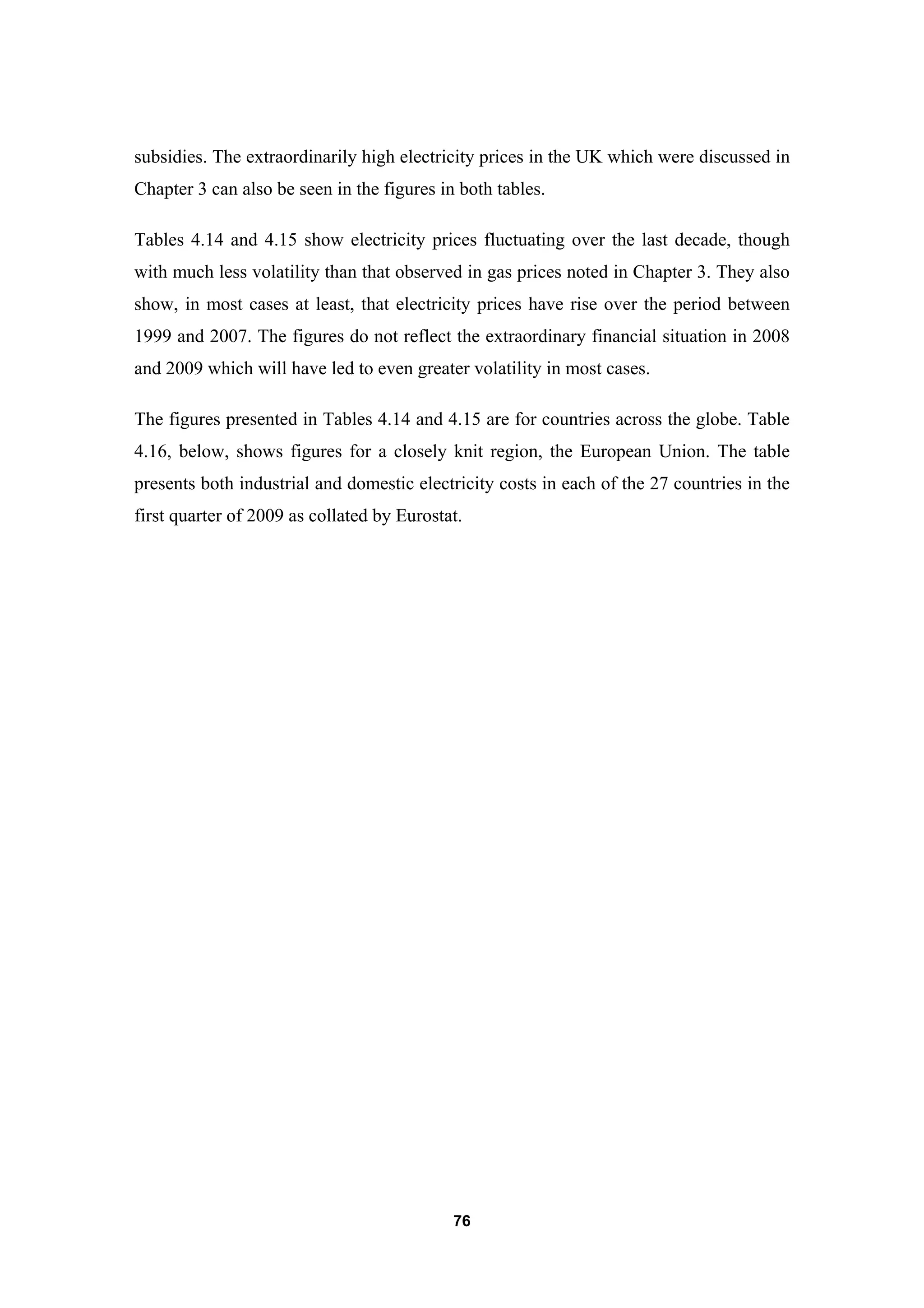 76
subsidies. The extraordinarily high electricity prices in the UK which were discussed in
Chapter 3 can also be seen in the figures in both tables.
Tables 4.14 and 4.15 show electricity prices fluctuating over the last decade, though
with much less volatility than that observed in gas prices noted in Chapter 3. They also
show, in most cases at least, that electricity prices have rise over the period between
1999 and 2007. The figures do not reflect the extraordinary financial situation in 2008
and 2009 which will have led to even greater volatility in most cases.
The figures presented in Tables 4.14 and 4.15 are for countries across the globe. Table
4.16, below, shows figures for a closely knit region, the European Union. The table
presents both industrial and domestic electricity costs in each of the 27 countries in the
first quarter of 2009 as collated by Eurostat.
 