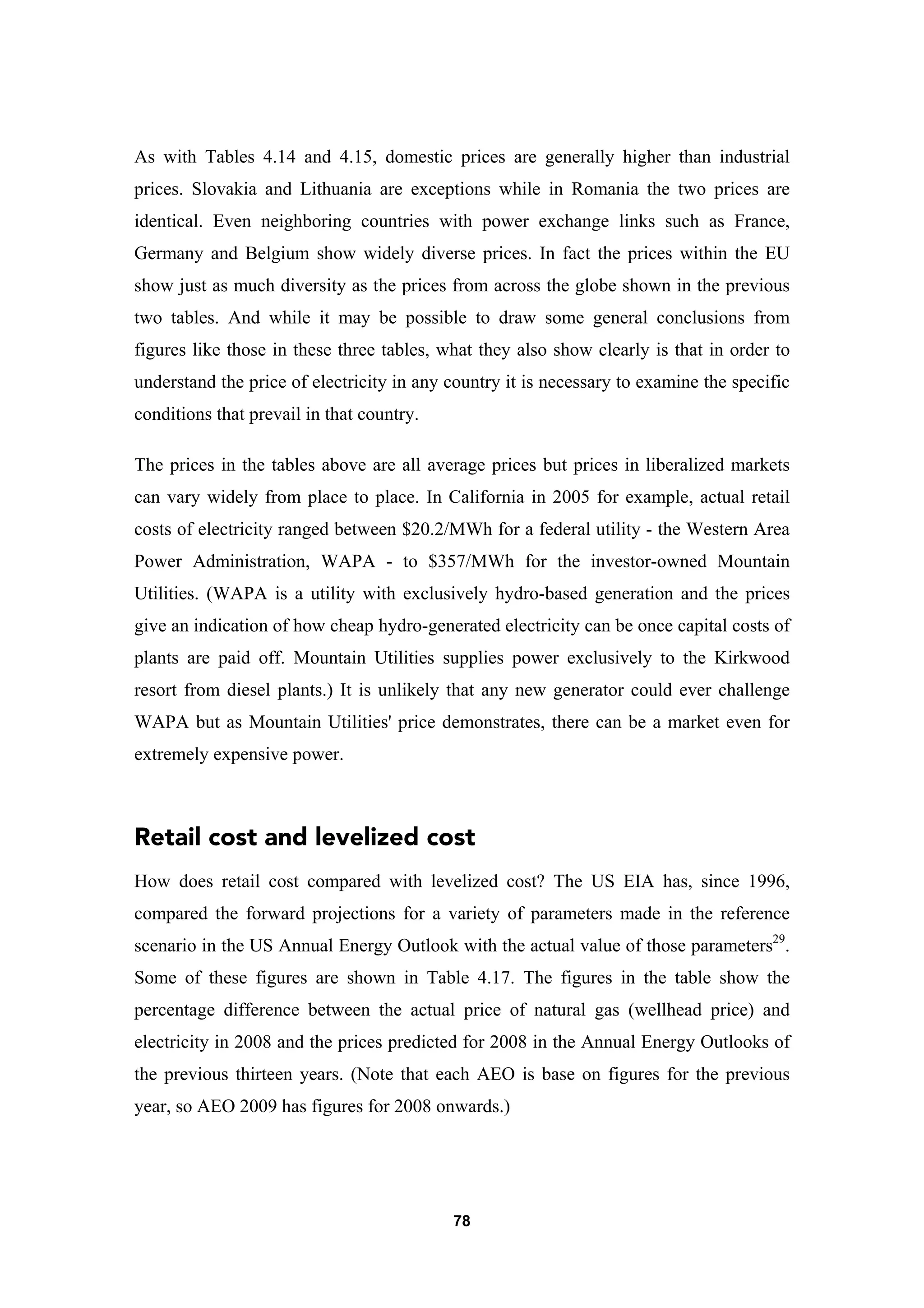 78
As with Tables 4.14 and 4.15, domestic prices are generally higher than industrial
prices. Slovakia and Lithuania are exceptions while in Romania the two prices are
identical. Even neighboring countries with power exchange links such as France,
Germany and Belgium show widely diverse prices. In fact the prices within the EU
show just as much diversity as the prices from across the globe shown in the previous
two tables. And while it may be possible to draw some general conclusions from
figures like those in these three tables, what they also show clearly is that in order to
understand the price of electricity in any country it is necessary to examine the specific
conditions that prevail in that country.
The prices in the tables above are all average prices but prices in liberalized markets
can vary widely from place to place. In California in 2005 for example, actual retail
costs of electricity ranged between $20.2/MWh for a federal utility - the Western Area
Power Administration, WAPA - to $357/MWh for the investor-owned Mountain
Utilities. (WAPA is a utility with exclusively hydro-based generation and the prices
give an indication of how cheap hydro-generated electricity can be once capital costs of
plants are paid off. Mountain Utilities supplies power exclusively to the Kirkwood
resort from diesel plants.) It is unlikely that any new generator could ever challenge
WAPA but as Mountain Utilities' price demonstrates, there can be a market even for
extremely expensive power.
Retail cost and levelized cost
How does retail cost compared with levelized cost? The US EIA has, since 1996,
compared the forward projections for a variety of parameters made in the reference
scenario in the US Annual Energy Outlook with the actual value of those parameters29
.
Some of these figures are shown in Table 4.17. The figures in the table show the
percentage difference between the actual price of natural gas (wellhead price) and
electricity in 2008 and the prices predicted for 2008 in the Annual Energy Outlooks of
the previous thirteen years. (Note that each AEO is base on figures for the previous
year, so AEO 2009 has figures for 2008 onwards.)
 