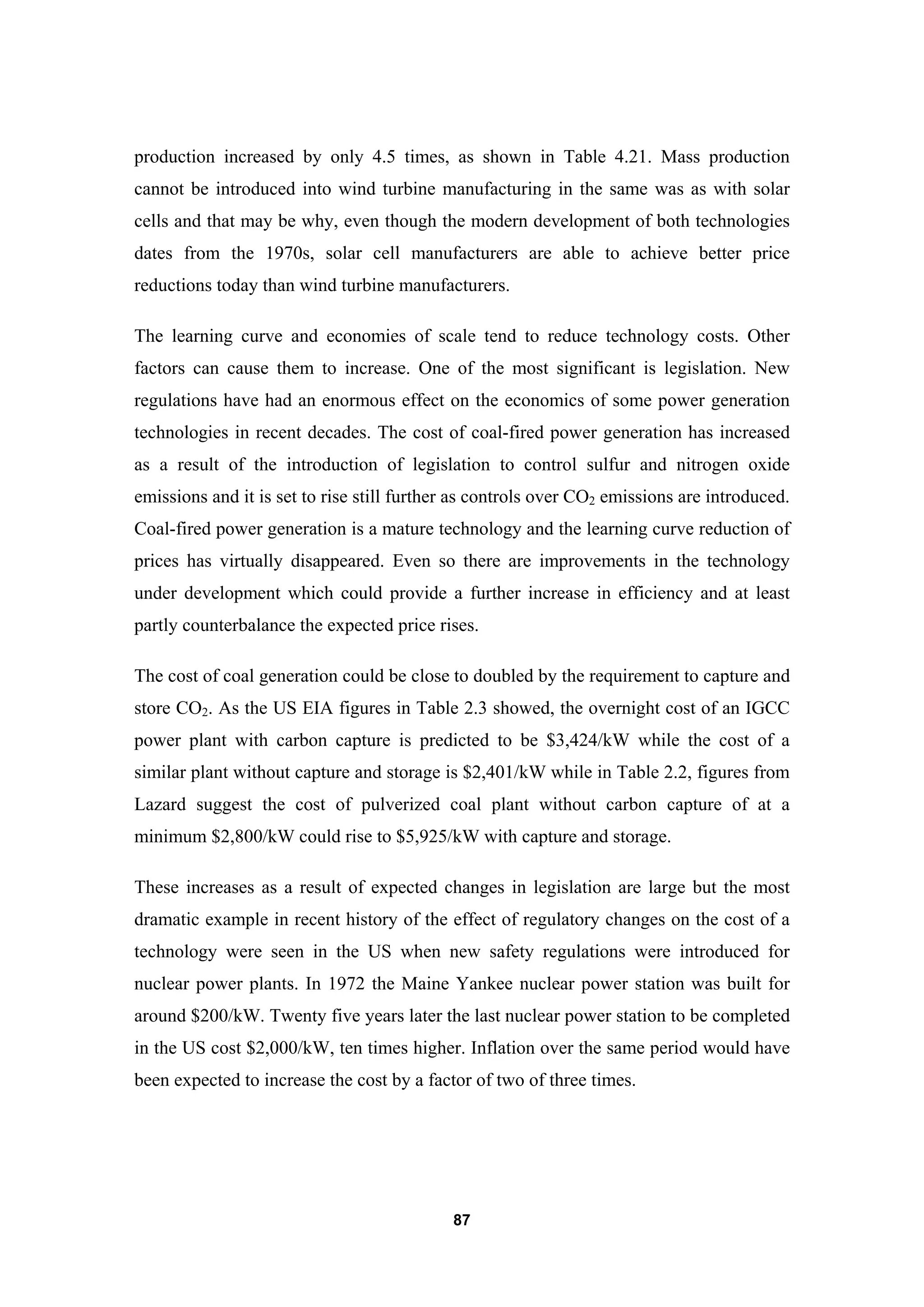 87
production increased by only 4.5 times, as shown in Table 4.21. Mass production
cannot be introduced into wind turbine manufacturing in the same was as with solar
cells and that may be why, even though the modern development of both technologies
dates from the 1970s, solar cell manufacturers are able to achieve better price
reductions today than wind turbine manufacturers.
The learning curve and economies of scale tend to reduce technology costs. Other
factors can cause them to increase. One of the most significant is legislation. New
regulations have had an enormous effect on the economics of some power generation
technologies in recent decades. The cost of coal-fired power generation has increased
as a result of the introduction of legislation to control sulfur and nitrogen oxide
emissions and it is set to rise still further as controls over CO2 emissions are introduced.
Coal-fired power generation is a mature technology and the learning curve reduction of
prices has virtually disappeared. Even so there are improvements in the technology
under development which could provide a further increase in efficiency and at least
partly counterbalance the expected price rises.
The cost of coal generation could be close to doubled by the requirement to capture and
store CO2. As the US EIA figures in Table 2.3 showed, the overnight cost of an IGCC
power plant with carbon capture is predicted to be $3,424/kW while the cost of a
similar plant without capture and storage is $2,401/kW while in Table 2.2, figures from
Lazard suggest the cost of pulverized coal plant without carbon capture of at a
minimum $2,800/kW could rise to $5,925/kW with capture and storage.
These increases as a result of expected changes in legislation are large but the most
dramatic example in recent history of the effect of regulatory changes on the cost of a
technology were seen in the US when new safety regulations were introduced for
nuclear power plants. In 1972 the Maine Yankee nuclear power station was built for
around $200/kW. Twenty five years later the last nuclear power station to be completed
in the US cost $2,000/kW, ten times higher. Inflation over the same period would have
been expected to increase the cost by a factor of two of three times.
 