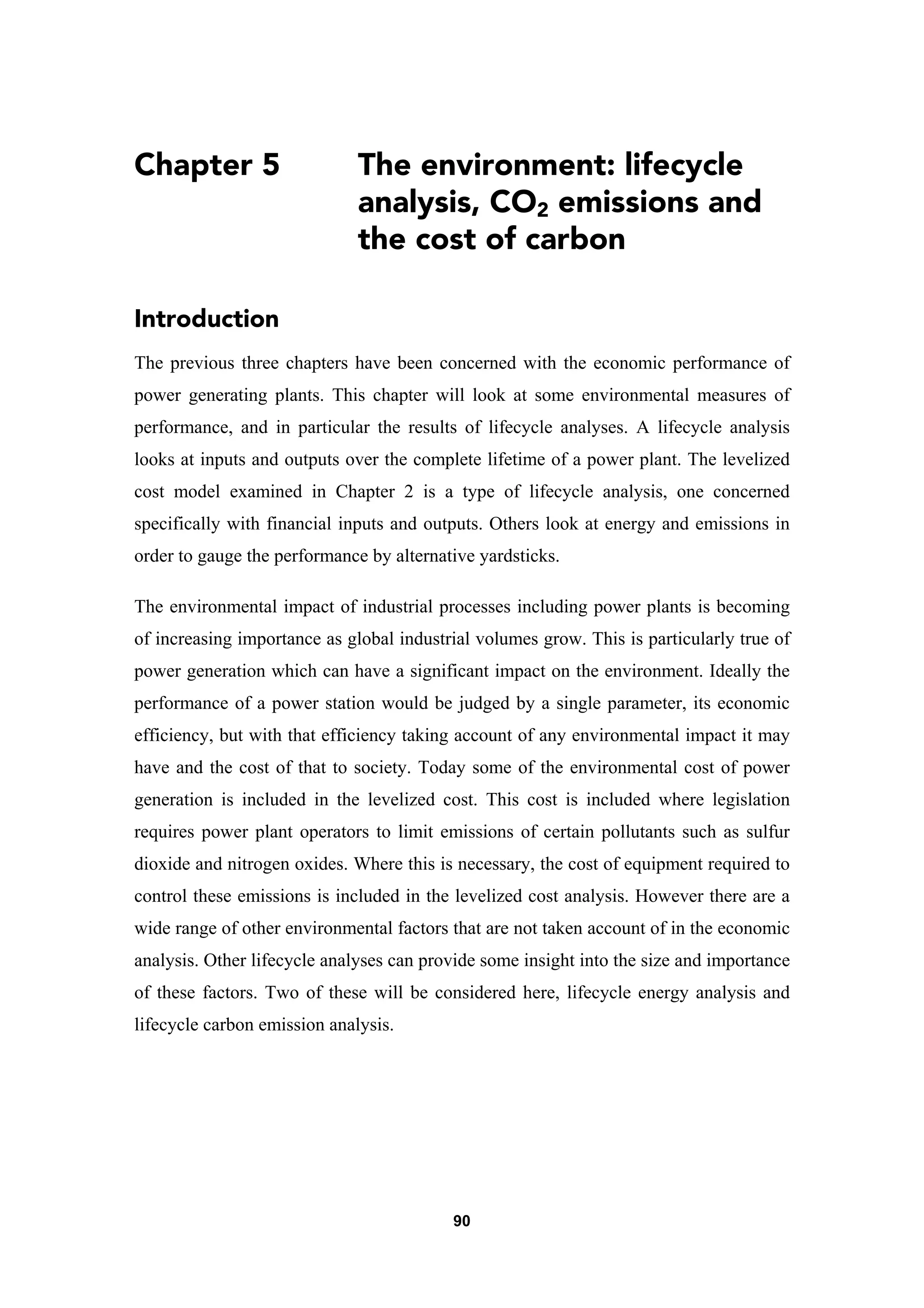 90
Chapter 5 The environment: lifecycle
analysis, CO2 emissions and
the cost of carbon
Introduction
The previous three chapters have been concerned with the economic performance of
power generating plants. This chapter will look at some environmental measures of
performance, and in particular the results of lifecycle analyses. A lifecycle analysis
looks at inputs and outputs over the complete lifetime of a power plant. The levelized
cost model examined in Chapter 2 is a type of lifecycle analysis, one concerned
specifically with financial inputs and outputs. Others look at energy and emissions in
order to gauge the performance by alternative yardsticks.
The environmental impact of industrial processes including power plants is becoming
of increasing importance as global industrial volumes grow. This is particularly true of
power generation which can have a significant impact on the environment. Ideally the
performance of a power station would be judged by a single parameter, its economic
efficiency, but with that efficiency taking account of any environmental impact it may
have and the cost of that to society. Today some of the environmental cost of power
generation is included in the levelized cost. This cost is included where legislation
requires power plant operators to limit emissions of certain pollutants such as sulfur
dioxide and nitrogen oxides. Where this is necessary, the cost of equipment required to
control these emissions is included in the levelized cost analysis. However there are a
wide range of other environmental factors that are not taken account of in the economic
analysis. Other lifecycle analyses can provide some insight into the size and importance
of these factors. Two of these will be considered here, lifecycle energy analysis and
lifecycle carbon emission analysis.
 