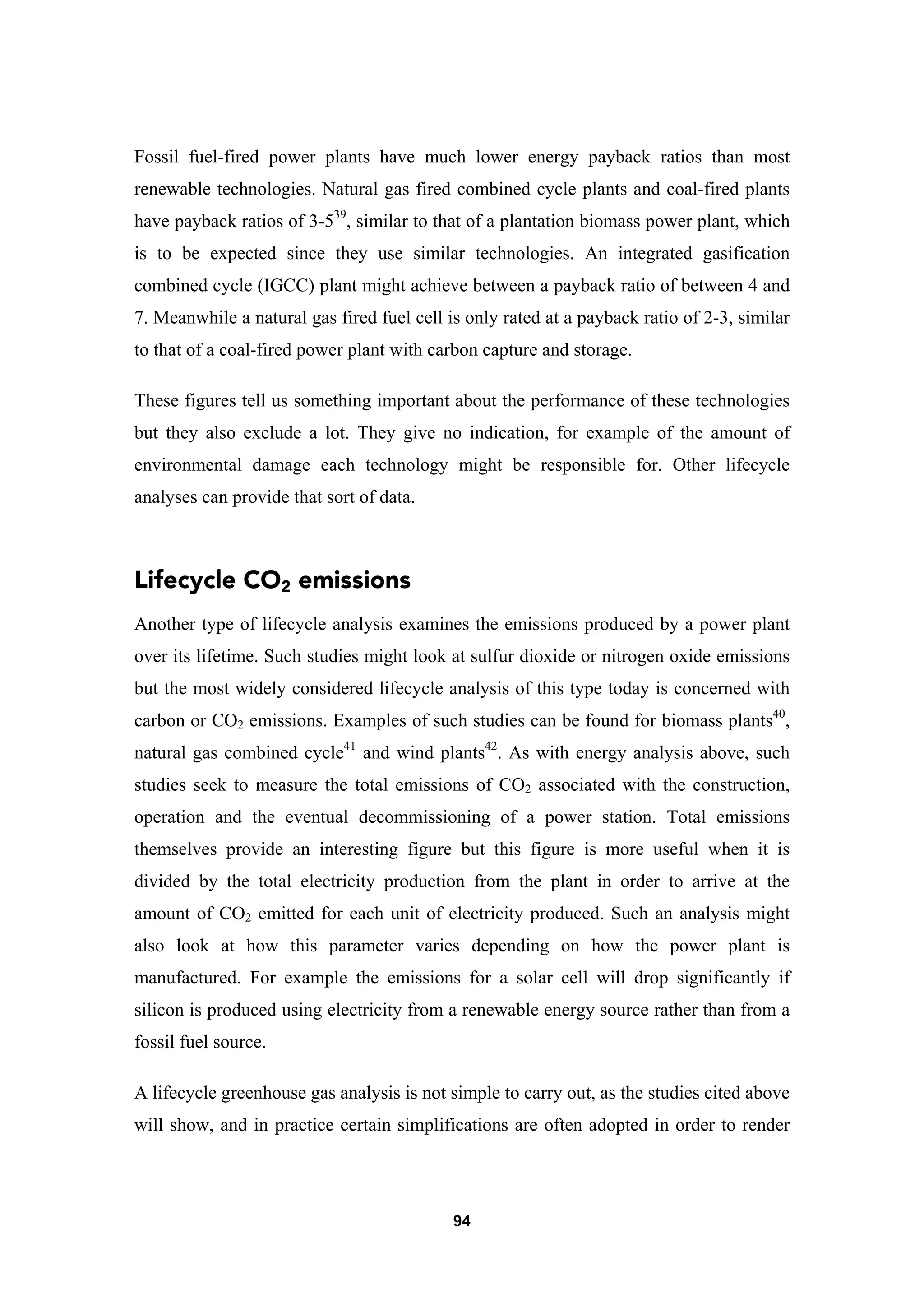 94
Fossil fuel-fired power plants have much lower energy payback ratios than most
renewable technologies. Natural gas fired combined cycle plants and coal-fired plants
have payback ratios of 3-539
, similar to that of a plantation biomass power plant, which
is to be expected since they use similar technologies. An integrated gasification
combined cycle (IGCC) plant might achieve between a payback ratio of between 4 and
7. Meanwhile a natural gas fired fuel cell is only rated at a payback ratio of 2-3, similar
to that of a coal-fired power plant with carbon capture and storage.
These figures tell us something important about the performance of these technologies
but they also exclude a lot. They give no indication, for example of the amount of
environmental damage each technology might be responsible for. Other lifecycle
analyses can provide that sort of data.
Lifecycle CO2 emissions
Another type of lifecycle analysis examines the emissions produced by a power plant
over its lifetime. Such studies might look at sulfur dioxide or nitrogen oxide emissions
but the most widely considered lifecycle analysis of this type today is concerned with
carbon or CO2 emissions. Examples of such studies can be found for biomass plants40
,
natural gas combined cycle41
and wind plants42
. As with energy analysis above, such
studies seek to measure the total emissions of CO2 associated with the construction,
operation and the eventual decommissioning of a power station. Total emissions
themselves provide an interesting figure but this figure is more useful when it is
divided by the total electricity production from the plant in order to arrive at the
amount of CO2 emitted for each unit of electricity produced. Such an analysis might
also look at how this parameter varies depending on how the power plant is
manufactured. For example the emissions for a solar cell will drop significantly if
silicon is produced using electricity from a renewable energy source rather than from a
fossil fuel source.
A lifecycle greenhouse gas analysis is not simple to carry out, as the studies cited above
will show, and in practice certain simplifications are often adopted in order to render
 