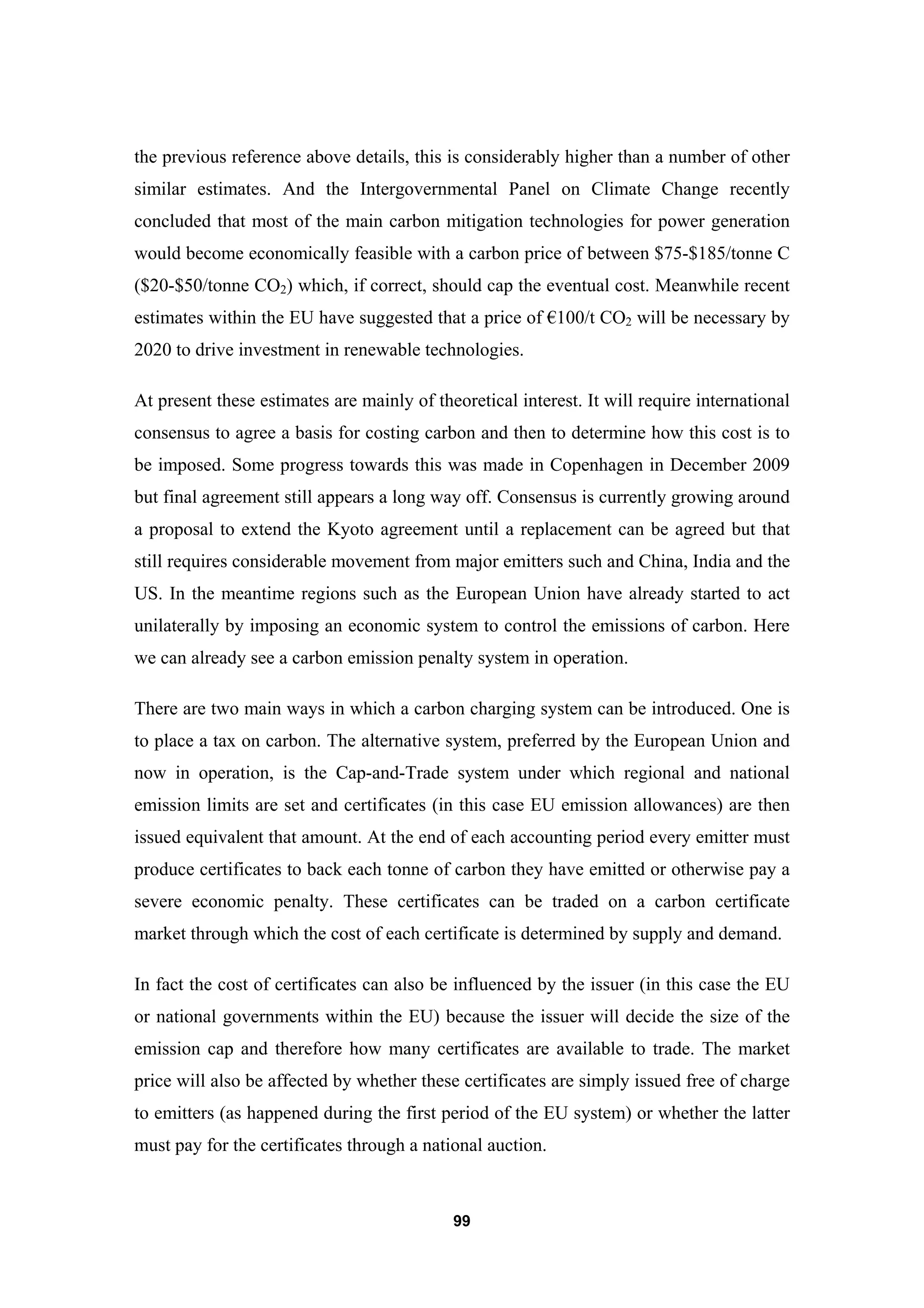 99
the previous reference above details, this is considerably higher than a number of other
similar estimates. And the Intergovernmental Panel on Climate Change recently
concluded that most of the main carbon mitigation technologies for power generation
would become economically feasible with a carbon price of between $75-$185/tonne C
($20-$50/tonne CO2) which, if correct, should cap the eventual cost. Meanwhile recent
estimates within the EU have suggested that a price of €100/t CO2 will be necessary by
2020 to drive investment in renewable technologies.
At present these estimates are mainly of theoretical interest. It will require international
consensus to agree a basis for costing carbon and then to determine how this cost is to
be imposed. Some progress towards this was made in Copenhagen in December 2009
but final agreement still appears a long way off. Consensus is currently growing around
a proposal to extend the Kyoto agreement until a replacement can be agreed but that
still requires considerable movement from major emitters such and China, India and the
US. In the meantime regions such as the European Union have already started to act
unilaterally by imposing an economic system to control the emissions of carbon. Here
we can already see a carbon emission penalty system in operation.
There are two main ways in which a carbon charging system can be introduced. One is
to place a tax on carbon. The alternative system, preferred by the European Union and
now in operation, is the Cap-and-Trade system under which regional and national
emission limits are set and certificates (in this case EU emission allowances) are then
issued equivalent that amount. At the end of each accounting period every emitter must
produce certificates to back each tonne of carbon they have emitted or otherwise pay a
severe economic penalty. These certificates can be traded on a carbon certificate
market through which the cost of each certificate is determined by supply and demand.
In fact the cost of certificates can also be influenced by the issuer (in this case the EU
or national governments within the EU) because the issuer will decide the size of the
emission cap and therefore how many certificates are available to trade. The market
price will also be affected by whether these certificates are simply issued free of charge
to emitters (as happened during the first period of the EU system) or whether the latter
must pay for the certificates through a national auction.
 