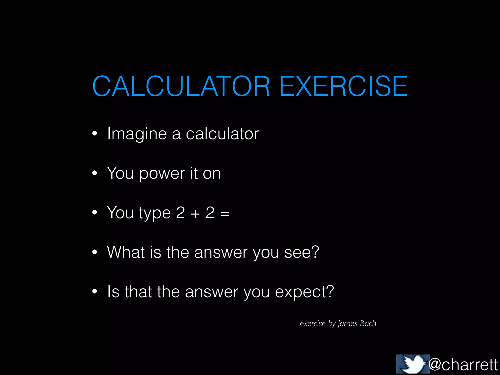 CALCULATOR EXERCISE
•

Imagine a calculator

•

You power it on

•

You type 2 + 2 =

•

What is the answer you see?

•

Is that the answer you expect?
exercise by James Bach

@charrett

 