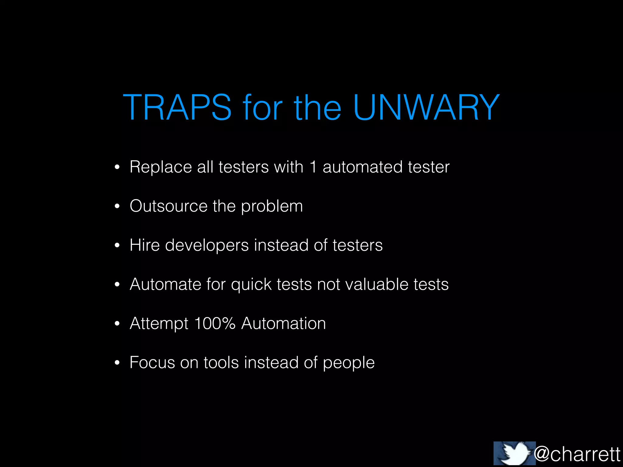 TRAPS for the UNWARY
•

Replace all testers with 1 automated tester

•

Outsource the problem

•

Hire developers instead of testers

•

Automate for quick tests not valuable tests

•

Attempt 100% Automation

•

Focus on tools instead of people

@charrett

 