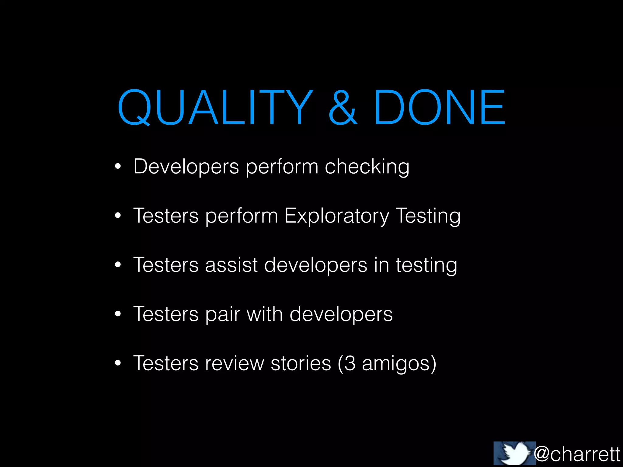 QUALITY & DONE
•

Developers perform checking

•

Testers perform Exploratory Testing

•

Testers assist developers in testing

•

Testers pair with developers

•

Testers review stories (3 amigos)

@charrett

 