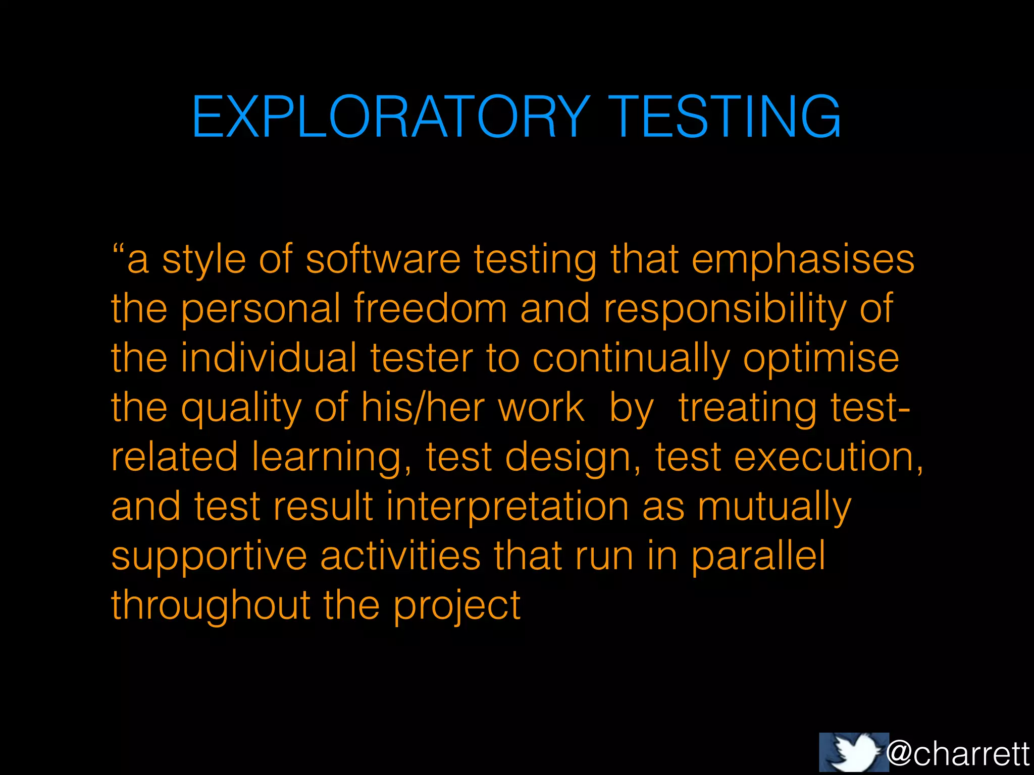 EXPLORATORY TESTING
!

“a style of software testing that emphasises
the personal freedom and responsibility of
the individual tester to continually optimise
the quality of his/her work by treating testrelated learning, test design, test execution,
and test result interpretation as mutually
supportive activities that run in parallel
throughout the project

@charrett

 