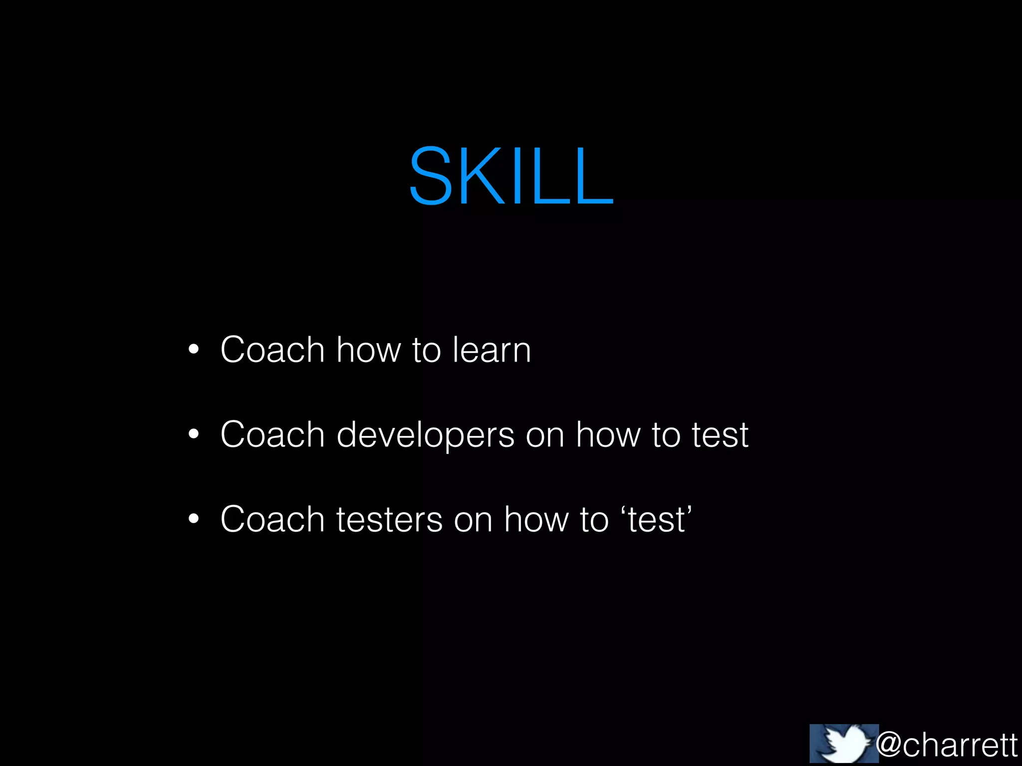 SKILL
•

Coach how to learn

•

Coach developers on how to test

•

Coach testers on how to ‘test’

@charrett

 