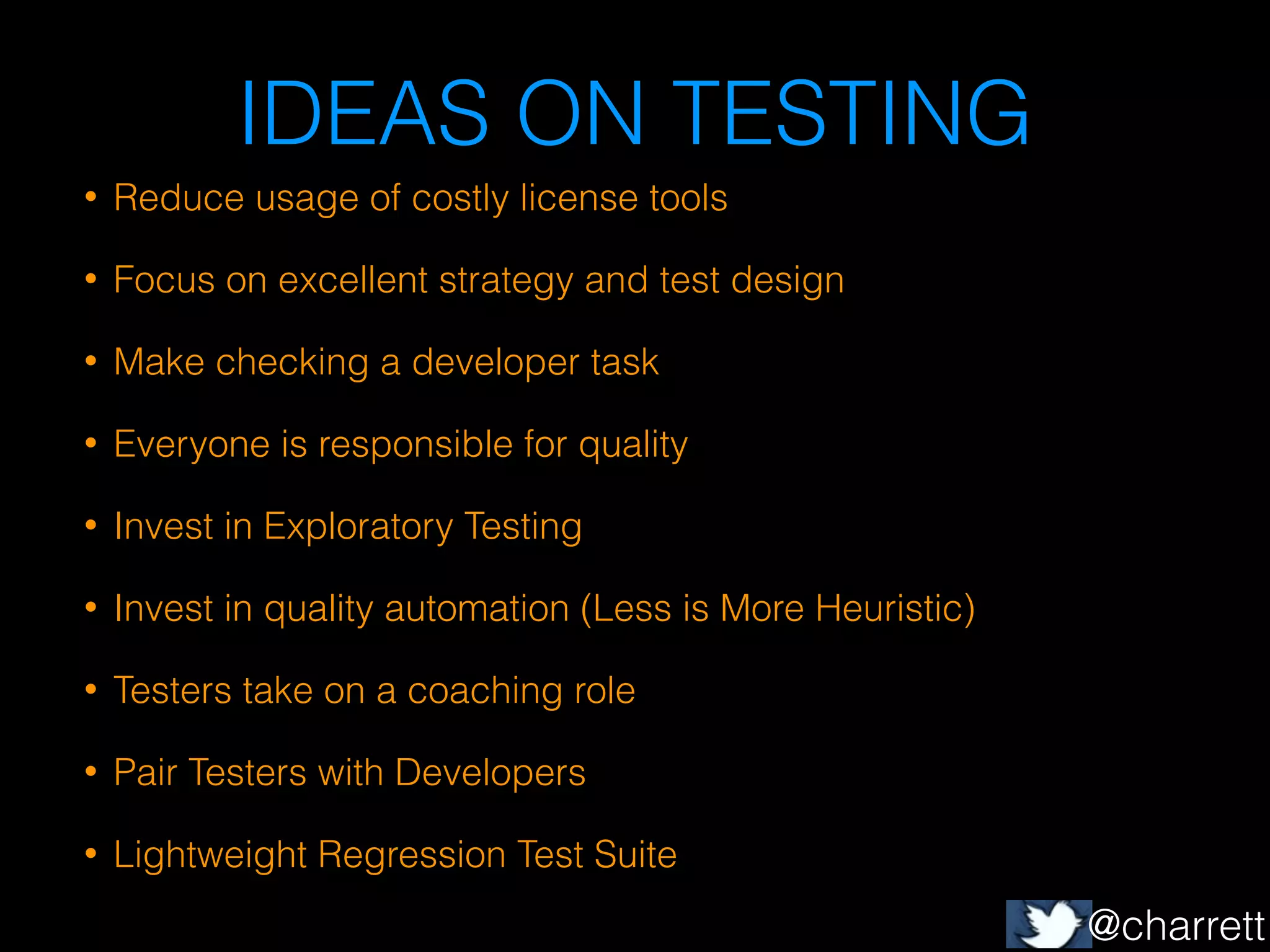 IDEAS ON TESTING
•

Reduce usage of costly license tools

•

Focus on excellent strategy and test design

•

Make checking a developer task

•

Everyone is responsible for quality

•

Invest in Exploratory Testing

•

Invest in quality automation (Less is More Heuristic)

•

Testers take on a coaching role

•

Pair Testers with Developers

•

Lightweight Regression Test Suite

@charrett

 