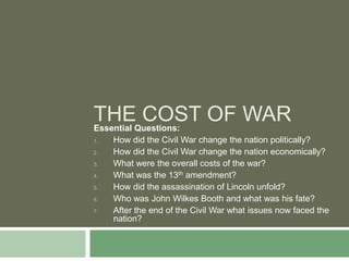 THEQuestions: OF WAR
Essential
          COST
1.   How did the Civil War change the nation politically?
2.   How did the Civil War change the nation economically?
3.   What were the overall costs of the war?
4.   What was the 13th amendment?
5.   How did the assassination of Lincoln unfold?
6.   Who was John Wilkes Booth and what was his fate?
7.   After the end of the Civil War what issues now faced the
     nation?
 