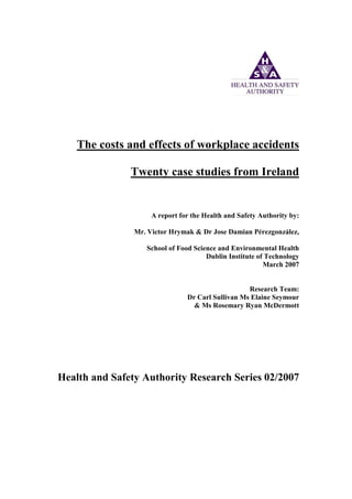 The costs and effects of workplace accidents
Twenty case studies from Ireland
A report for the Health and Safety Authority by:
Mr. Victor Hrymak & Dr Jose Damian Pérezgonzález,
School of Food Science and Environmental Health
Dublin Institute of Technology
March 2007
Research Team:
Dr Carl Sullivan Ms Elaine Seymour
& Ms Rosemary Ryan McDermott
Health and Safety Authority Research Series 02/2007
 