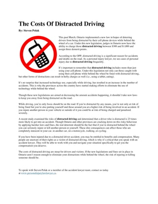 The Costs Of Distracted Driving
By: Steven Polak	
  	
  
This past March, Ontario implemented a new law in hopes of deterring
drivers from being distracted by their cell phone devices while behind the
wheel of a car. Under this new legislation, judges in Ontario now have the
ability to charge those distracted driving between $300 and $1,000 and
assign three demerit points.
According to the OPP, distracted driving is a significant reason for accidents
and deaths on the road. As a personal injury lawyer, we see cases of personal
injury due to distracted driving frequently.
It’s important to remember that distracted driving includes more than just
using your cell phone. Under this legislation not only can those caught with
using their cell phone while behind the wheel be fined with distracted driving,
but other forms of distractions can result in hefty charges as well (i.e., using a tablet, eating).
It’s no surprise that increased technology use, especially while driving, has resulted in an increase in the number of
accidents. This is why the provinces across the country have started making efforts to eliminate the use of
technology while behind the wheel.
Though these new legislations are aimed at decreasing the amount accidents happening, it shouldn’t take new laws
to keep you away from being distracted on the road.
While driving, you’re only focus should be on the road. If you’re distracted by any means, you’re not only at risk of
being fined but you’re also putting yourself and those around you at a higher risk of being involved in an accident. If
you injure another person in your vehicle or outside of it you could be at risk of being charged and penalized
severely.
A recent study examined the risks of distracted driving and determined that a driver who is distracted is 23 times
more likely to get into an accident. Though Ontario and other provinces are cracking down on this risky behaviour
by applying harsher laws and fines, the real deterrent should be the fact that if you’re distracted behind the wheel
you can seriously injure or kill another person or yourself. These dire consequences can affect those who are
completely innocent in your car, in another car, on a motorcycle, walking, or cycling.
If you have been injured due to a distracted driver accident, you may be entitled to benefits and compensation. Many
people are unaware of their rights as a victim of distracted driving, which is why it’s critical that you speak with an
accident lawyer. They will be able to work with you and navigate your situation specifically to get you the
compensation you deserve.
The costs of distracted driving are steep for drivers and victims. If the new legislations and fines set in place in
Ontario aren’t reason enough to eliminate your distractions while behind the wheel, the risk of injuring or killing
someone should be.
To speak with Steven Polak or a member of the accident lawyer team, contact us today
at www.personalinjurylawlawyer.ca.
 