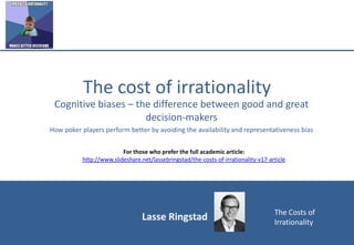 Lasse Ringstad The Costs of
Irrationality
The cost of irrationality
Cognitive biases – the difference between good and great
decision-makers
How poker players perform better by avoiding the availability and representativeness bias
For those who prefer the full academic article:
http://www.slideshare.net/lassebringstad/the-costs-of-irrationality-v17-article
 