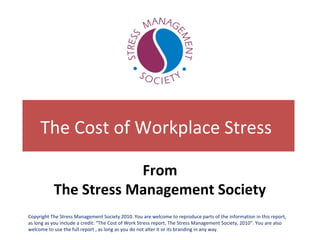 The Cost of Workplace Stress
From
The Stress Management Society
Copyright The Stress Management Society 2010. You are welcome to reproduce parts of the information in this report,
as long as you include a credit: “The Cost of Work Stress report, The Stress Management Society, 2010”. You are also
welcome to use the full report , as long as you do not alter it or its branding in any way.
 