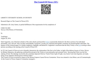 The Council Of Nicea ( 325 )
LIBERTY UNIVERSITY SCHOOL OF DIVINITY
Research Paper on The Council of Nicea (325)
Submitted to Dr. Jerry Sutton, in partial fulfillment of the requirements for the completion of
CHHI 510–D03
Survey of the History of Christianity
by
Todd Bush
August 20, 2016
Saint Augustine, one of the best scholars of the early church, portrayed the Trinity as practically identical to the three sections of an individual:
personality, soul, and will. They are three unmistakable viewpoints, yet they are conjoined and together constitute one bound together individual. The
purpose of this research paper is to further emphasize, highlight, and defend St. Augustine's conclusion that the Holy Trinity is oneGod existing in three
persons according to the meeting at the Council of Nicea 325.
In 325, the Council of Nicea set out to formally characterize the relationship of the Son to the Father, in light of the dubious lessons of Arius. Driven
by Bishop Athanasius, the gathering confirmed the precept of the Trinity as conventionality and censured Arius ' showing that Christ was the first
making of God. The ideology received by the committee depicted Christ as "God of God, Light of Light, very God of very God, begotten, not made,
being of one substance (homoousios) with the Father."
The Council of Nicea occurred by request of the Roman Emperor Caesar Flavius Constantine. Nicea was situated in Asia Minor, east of Constantinople.
At the Council of Nicea, Emperor Constantine managed a
 