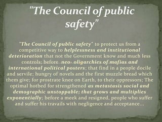 "The Council of public safety" to protect us from a
      competitive way to helplessness and institutional
 deterioration that not the Government know and much less
       controls; before neo- oligarchies of mafias and
 international political posters; that find in a people docile
and servile; hungry of novels and the first muzzle bread which
them give; for prostrate knee on Earth, to their oppressors; The
  optimal hotbed for strengthened as metastasis social and
   demographic unstoppable; that grows and multiplies
exponentially; before a meek and resigned, people who suffer
    and suffer his travails with negligence and acceptance...
 