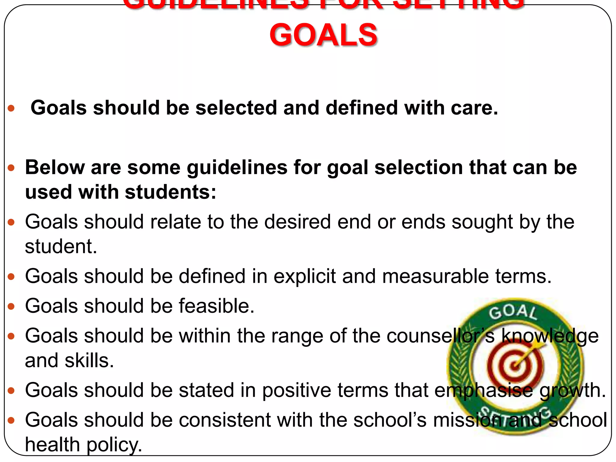 GUIDELINES FOR SETTING
GOALS
 Goals should be selected and defined with care.

 Below are some guidelines for goal selection that can be








used with students:
Goals should relate to the desired end or ends sought by the
student.
Goals should be defined in explicit and measurable terms.
Goals should be feasible.
Goals should be within the range of the counsellor’s knowledge
and skills.
Goals should be stated in positive terms that emphasise growth.
Goals should be consistent with the school’s mission and school
health policy.

 