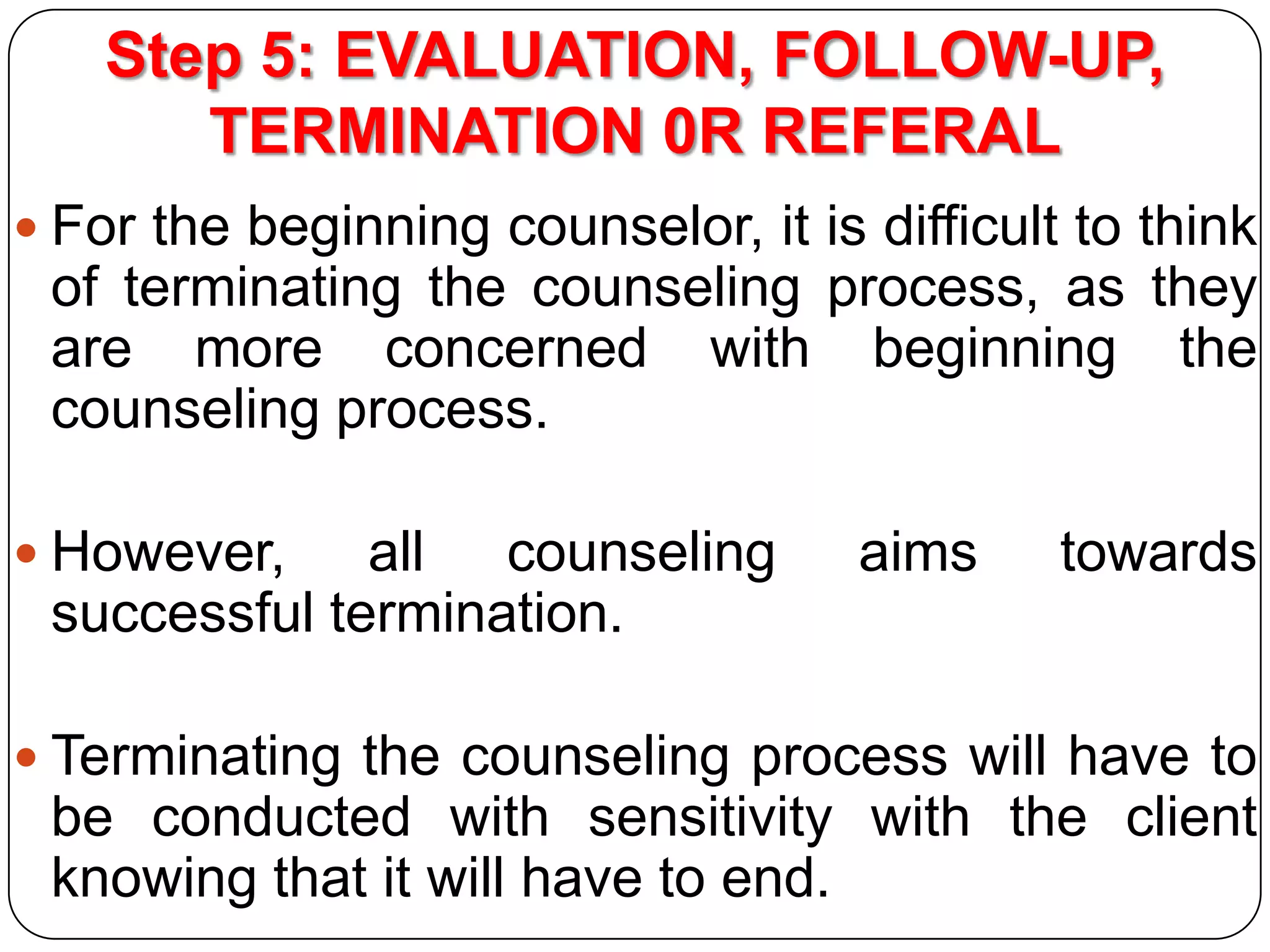 Step 5: EVALUATION, FOLLOW-UP,
TERMINATION 0R REFERAL
 For the beginning counselor, it is difficult to think

of terminating the counseling process, as they
are more concerned with beginning the
counseling process.
 However,

all counseling
successful termination.

aims

towards

 Terminating the counseling process will have to

be conducted with sensitivity with the client
knowing that it will have to end.

 