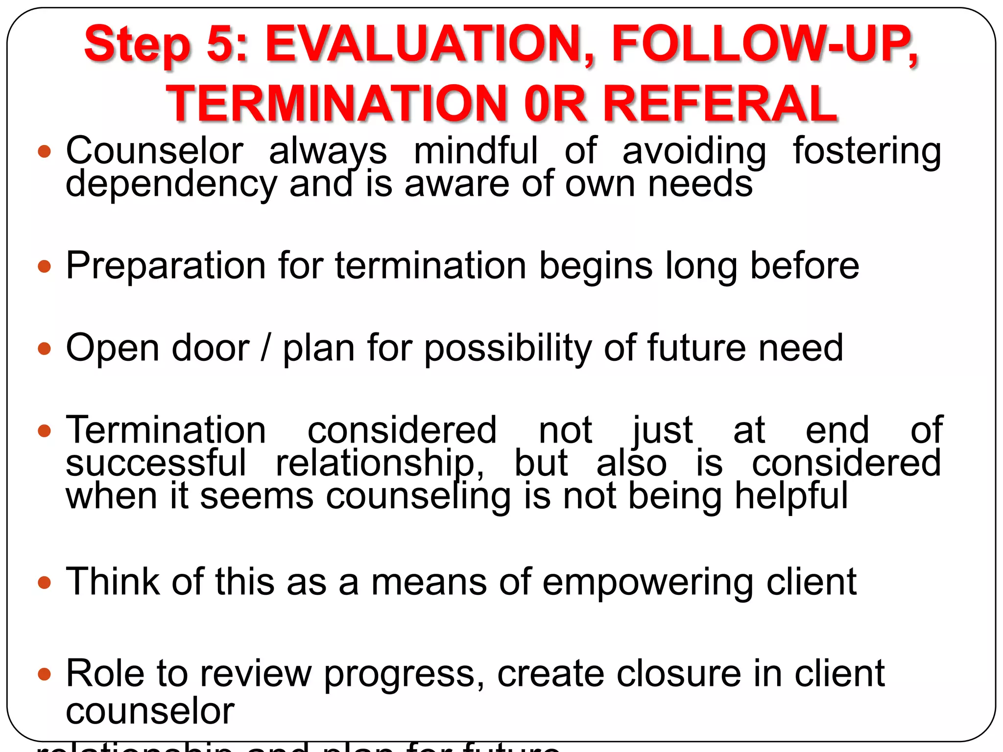 Step 5: EVALUATION, FOLLOW-UP,
TERMINATION 0R REFERAL
 Counselor always mindful of avoiding fostering

dependency and is aware of own needs

 Preparation for termination begins long before
 Open door / plan for possibility of future need

 Termination

considered not just at end of
successful relationship, but also is considered
when it seems counseling is not being helpful

 Think of this as a means of empowering client
 Role to review progress, create closure in client

counselor

 