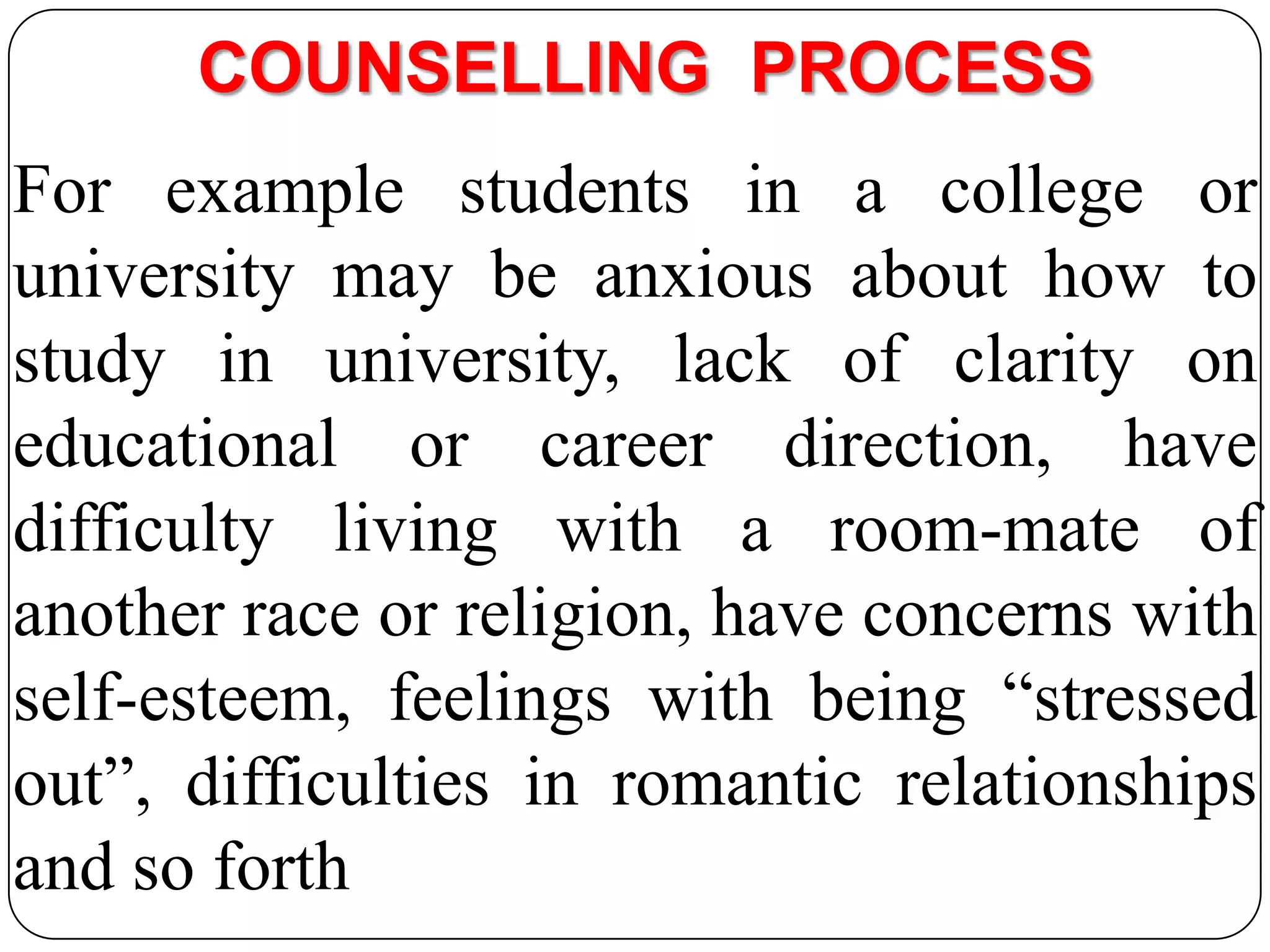 COUNSELLING PROCESS
For example students in a college or
university may be anxious about how to
study in university, lack of clarity on
educational or career direction, have
difficulty living with a room-mate of
another race or religion, have concerns with
self-esteem, feelings with being “stressed
out”, difficulties in romantic relationships
and so forth

 
