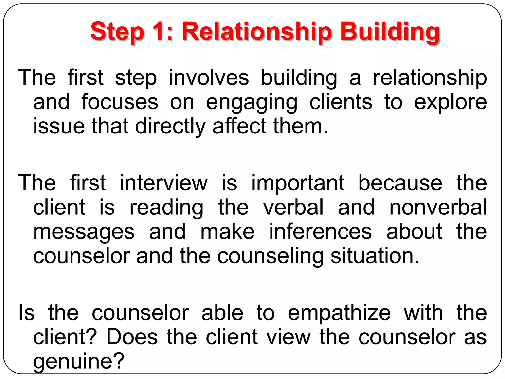 Step 1: Relationship Building
The first step involves building a relationship
and focuses on engaging clients to explore
issue that directly affect them.
The first interview is important because the
client is reading the verbal and nonverbal
messages and make inferences about the
counselor and the counseling situation.

Is the counselor able to empathize with the
client? Does the client view the counselor as
genuine?

 
