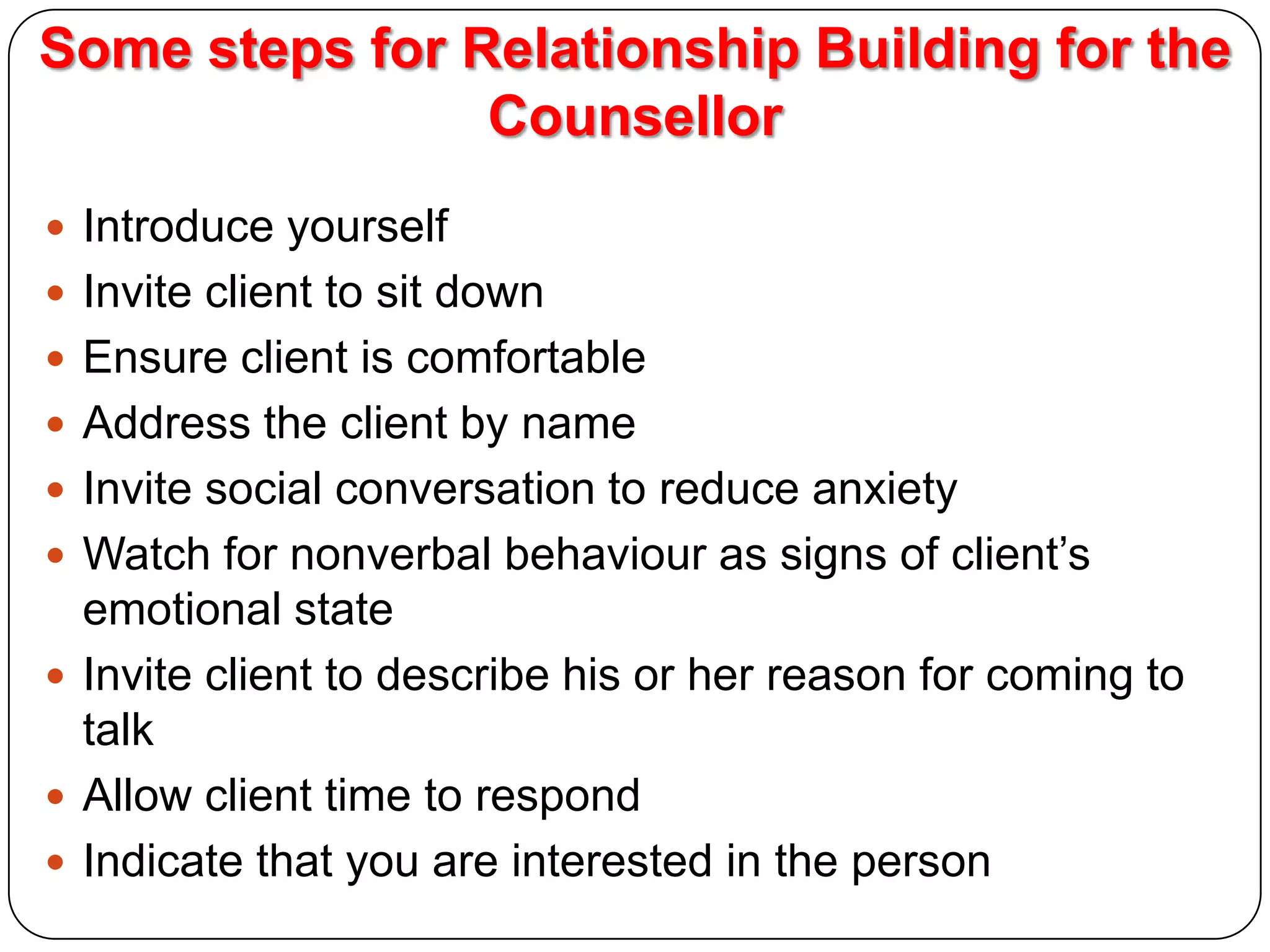 Some steps for Relationship Building for the
Counsellor
 Introduce yourself
 Invite client to sit down
 Ensure client is comfortable
 Address the client by name
 Invite social conversation to reduce anxiety

 Watch for nonverbal behaviour as signs of client’s

emotional state
 Invite client to describe his or her reason for coming to
talk
 Allow client time to respond
 Indicate that you are interested in the person

 