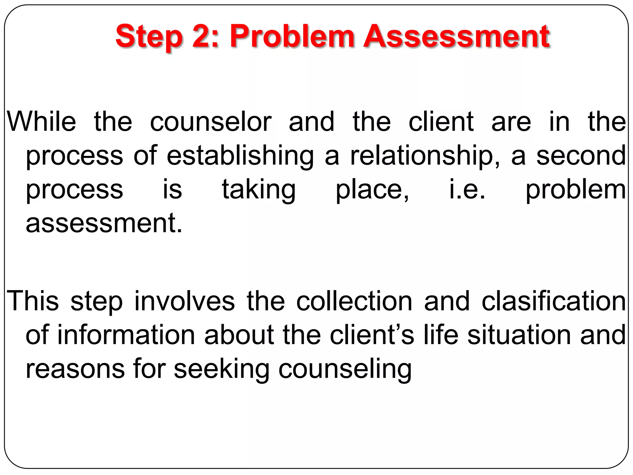 Step 2: Problem Assessment
While the counselor and the client are in the
process of establishing a relationship, a second
process is taking place, i.e. problem
assessment.
This step involves the collection and clasification
of information about the client’s life situation and
reasons for seeking counseling

 