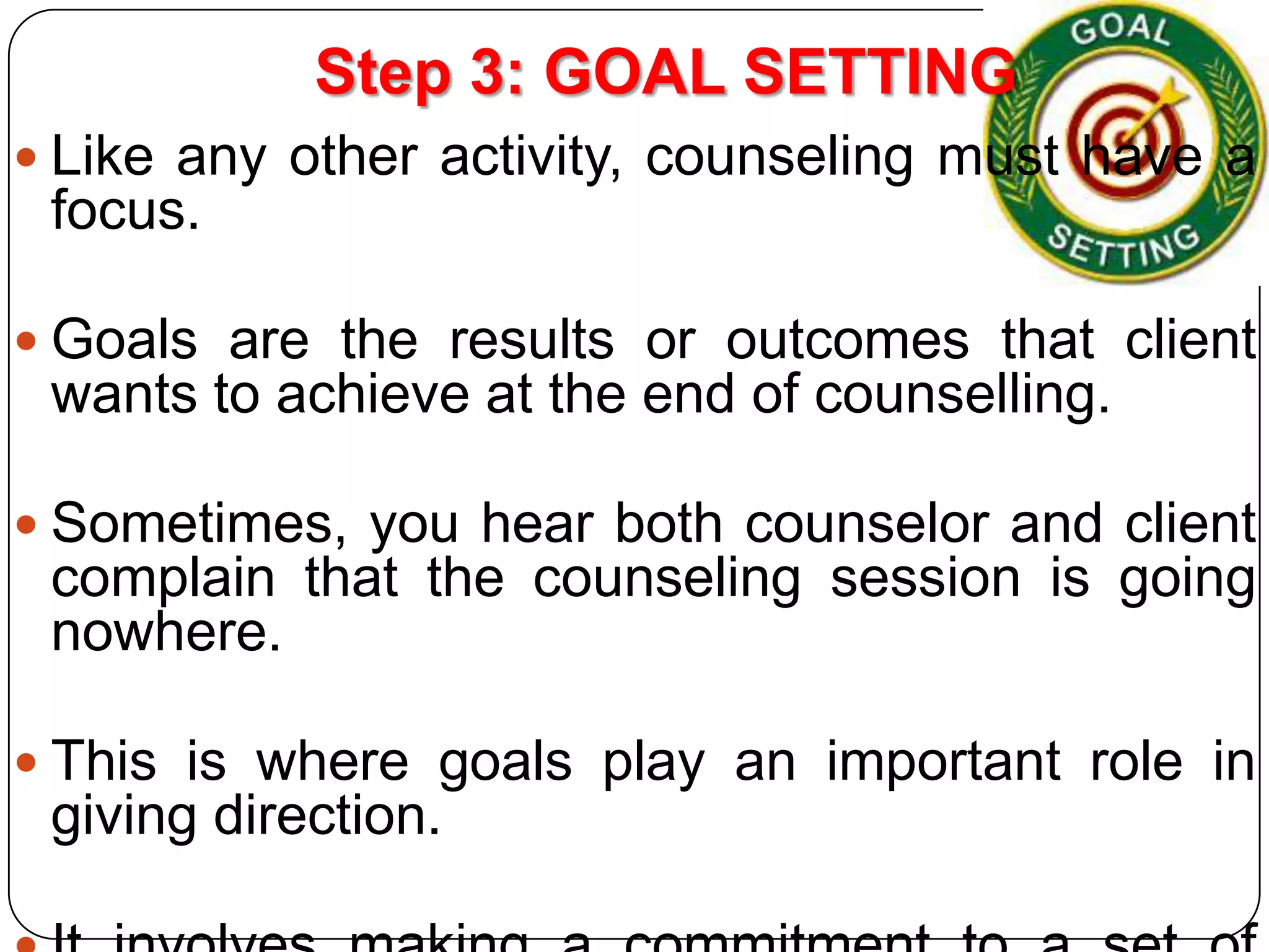 Step 3: GOAL SETTING
 Like any other activity, counseling must have a

focus.
 Goals are the results or outcomes that client

wants to achieve at the end of counselling.
 Sometimes, you hear both counselor and client

complain that the counseling session is going
nowhere.
 This is where goals play an important role in

giving direction.

 