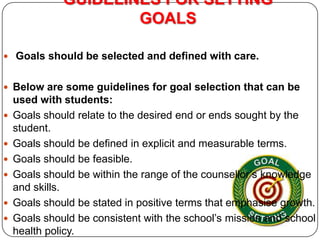 GUIDELINES FOR SETTING
GOALS
 Goals should be selected and defined with care.

 Below are some guidelines for goal selection that can be








used with students:
Goals should relate to the desired end or ends sought by the
student.
Goals should be defined in explicit and measurable terms.
Goals should be feasible.
Goals should be within the range of the counsellor’s knowledge
and skills.
Goals should be stated in positive terms that emphasise growth.
Goals should be consistent with the school’s mission and school
health policy.

 