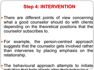 Step 4: INTERVENTION
 There are different points of view concerning

what a good counselor should do with clients
depending on the theoretical positions that the
counselor subscribes to.
 For

example, the person-centred approach
suggests that the counselor gets involved rather
than intervenes by placing emphasis on the
relationship.

 The behavioural approach attempts to initiate

 