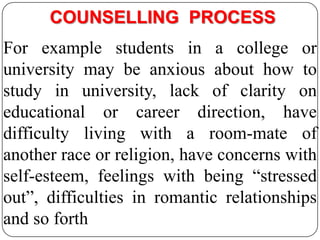 COUNSELLING PROCESS
For example students in a college or
university may be anxious about how to
study in university, lack of clarity on
educational or career direction, have
difficulty living with a room-mate of
another race or religion, have concerns with
self-esteem, feelings with being “stressed
out”, difficulties in romantic relationships
and so forth

 