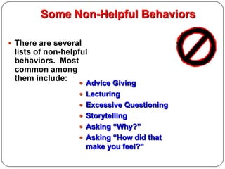 Some Non-Helpful Behaviors
 There are several

lists of non-helpful
behaviors. Most
common among
them include:

 Advice Giving
 Lecturing
 Excessive Questioning
 Storytelling
 Asking “Why?”

 Asking “How did that

make you feel?”

 