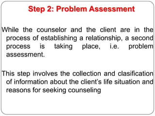 Step 2: Problem Assessment
While the counselor and the client are in the
process of establishing a relationship, a second
process is taking place, i.e. problem
assessment.
This step involves the collection and clasification
of information about the client’s life situation and
reasons for seeking counseling

 