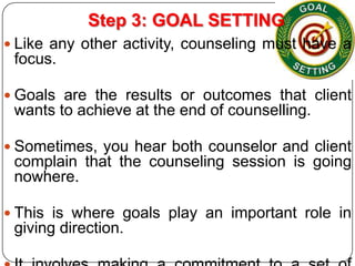 Step 3: GOAL SETTING
 Like any other activity, counseling must have a

focus.
 Goals are the results or outcomes that client

wants to achieve at the end of counselling.
 Sometimes, you hear both counselor and client

complain that the counseling session is going
nowhere.
 This is where goals play an important role in

giving direction.

 