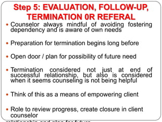 Step 5: EVALUATION, FOLLOW-UP,
TERMINATION 0R REFERAL
 Counselor always mindful of avoiding fostering

dependency and is ...