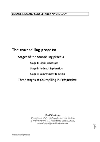 The counselling Process
Page1
COUNSELLING AND CONSULTANCY PSYCHOLOGY
The counselling process:
Stages of the counselling process
Stage 1: Initial Disclosure
Stage 2: In-depth Exploration
Stage 3: Commitment to action
Three stages of Counselling in Perspective
Sunil Krishnan,
Department of Psychology, University College
Kerala University, Trivandrum, Kerala, India,
e-mail:sunil@sunilkrishnan.com
 