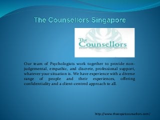 Our team of Psychologists work together to provide non-
judgemental, empathic, and discrete, professional support,
whatever your situation is. We have experience with a diverse
range of people and their experiences, offering
confidentiality and a client-centred approach to all.
http://www.theexpatcounsellors.com/
 