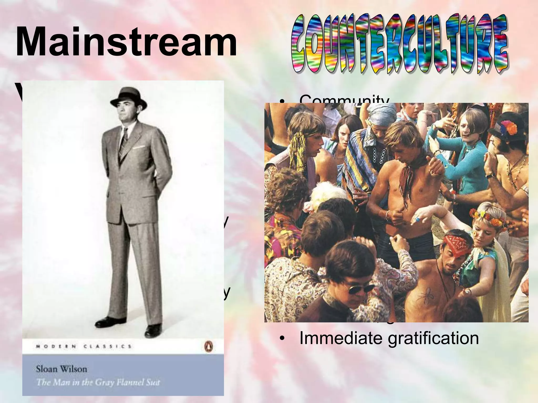 Mainstream
vs.
• Individual                  •   Community
•   Competition               •   Cooperation
•   Achievement               •   Happiness
•   Group superiority         •   Equality & social justice
•   Conformity/obedience      •   Freedom
•   Materialism and money     •   Spiritualism, sharing
•   Authoritarianism          •   Democracy
•   Militarism/imperialism    •   Diplomacy/sovereignty
•   Rationality/bureaucracy   •   Emotionality/tribalism
•   Self-discipline           •   Laid back, go with the flow
•   Delayed gratification     •   Immediate gratification
 