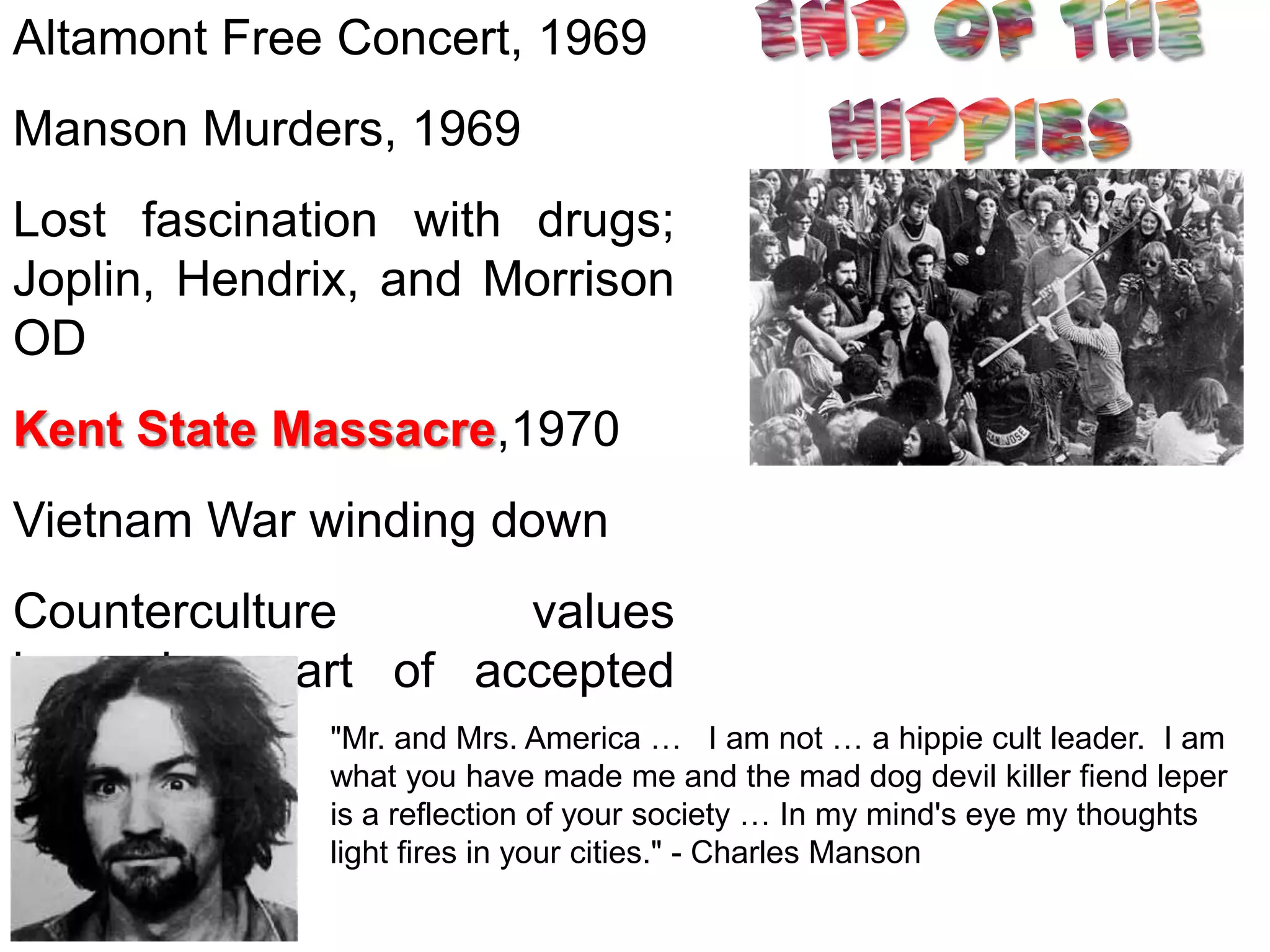 Altamont Free Concert, 1969
Manson Murders, 1969
Lost fascination with drugs;
Joplin, Hendrix, and Morrison
OD
Kent State Massacre,1970
Vietnam War winding down
Counterculture              values
becoming part of accepted
culture       "Mr. and Mrs. America …            I am not … a hippie cult leader. I am
                 what you have made me and the mad dog devil killer fiend leper
                 is a reflection of your society … In my mind's eye my thoughts
                 light fires in your cities." - Charles Manson
 