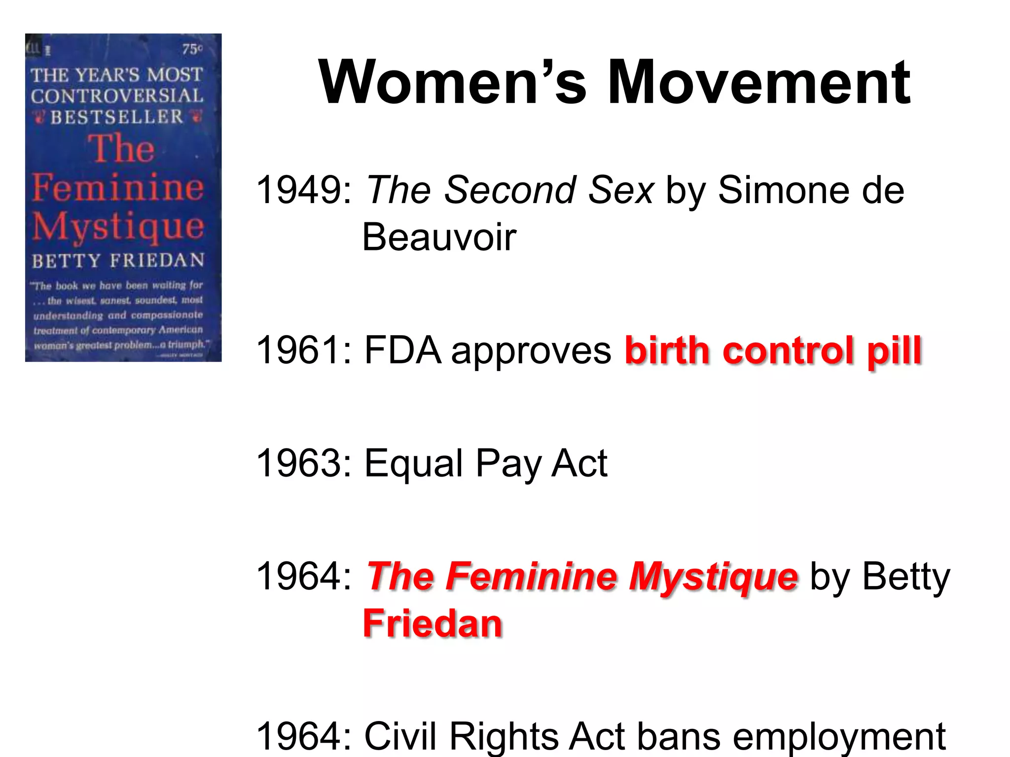 Women’s Movement
1949: The Second Sex by Simone de
      Beauvoir

1961: FDA approves birth control pill

1963: Equal Pay Act

1964: The Feminine Mystique by Betty
      Friedan

1964: Civil Rights Act bans employment
 