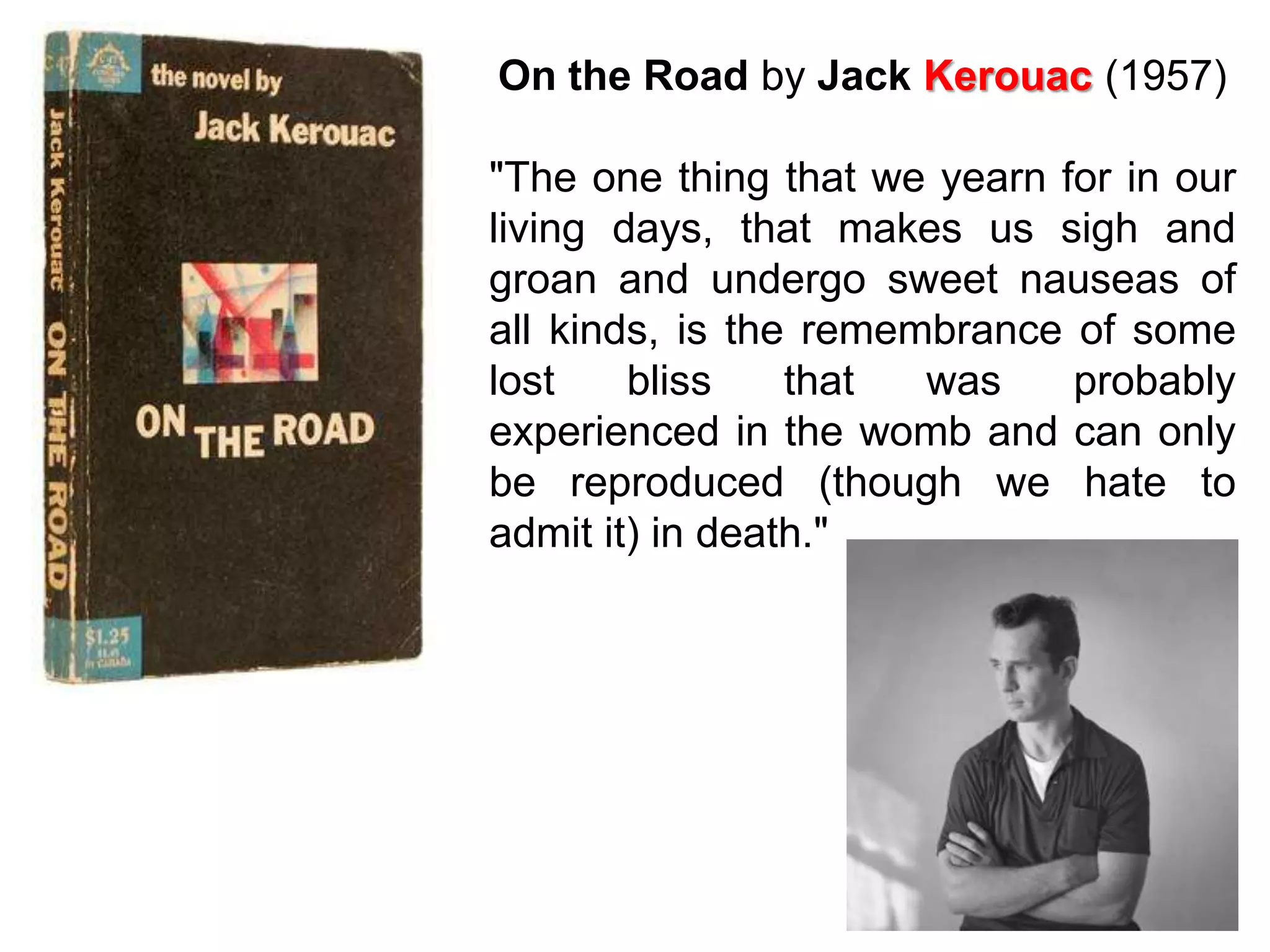 On the Road by Jack Kerouac (1957)

"The one thing that we yearn for in our
living days, that makes us sigh and
groan and undergo sweet nauseas of
all kinds, is the remembrance of some
lost    bliss    that  was    probably
experienced in the womb and can only
be reproduced (though we hate to
admit it) in death."
 