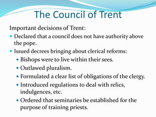 The Council of Trent
Important decisions of Trent:
 Declared that a council does not have authority above
the pope.
 Issued decrees bringing about clerical reforms:
 Bishops were to live within their sees.
 Outlawed pluralism.
 Formulated a clear list of obligations of the clergy.
 Introduced regulations to deal with relics,
indulgences, etc.
 Ordered that seminaries be established for the
purpose of training priests.
 